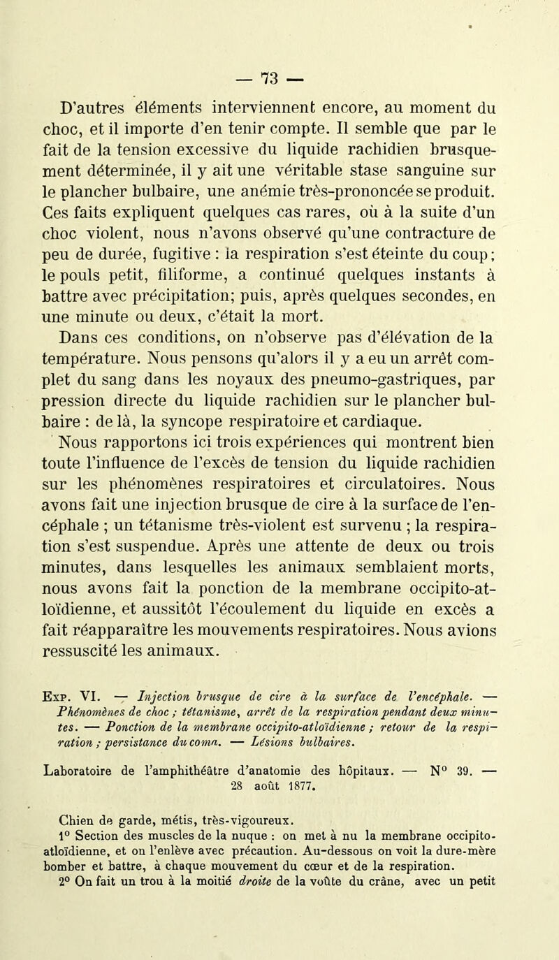 D’autres éléments interviennent encore, au moment du choc, et il importe d’en tenir compte. Il semble que par le fait de la tension excessive du liquide rachidien brusque- ment déterminée, il y ait une véritable stase sanguine sur le plancher bulbaire, une anémie très-prononcée se produit. Ces faits expliquent quelques cas rares, où à la suite d’un choc violent, nous n’avons observé qu’une contracture de peu de durée, fugitive: ia respiration s’est éteinte du coup; le pouls petit, filiforme, a continué quelques instants à battre avec précipitation; puis, après quelques secondes, en une minute ou deux, c’était la mort. Dans ces conditions, on n’observe pas d’élévation de la température. Nous pensons qu’alors il y a eu un arrêt com- plet du sang dans les noyaux des pneumo-gastriques, par pression directe du liquide rachidien sur le plancher bul- baire : de là, la syncope respiratoire et cardiaque. Nous rapportons ici trois expériences qui montrent bien toute l’influence de l’excès de tension du liquide rachidien sur les phénomènes respiratoires et circulatoires. Nous avons fait une injection brusque de cire à la surface de l’en- céphale ; un tétanisme très-violent est survenu ; la respira- tion s’est suspendue. Après une attente de deux ou trois minutes, dans lesquelles les animaux semblaient morts, nous avons fait la ponction de la membrane occipito-at- loïdienne, et aussitôt l’écoulement du liquide en excès a fait réapparaître les mouvements respiratoires. Nous avions ressuscité les animaux. Exp. VI. — Injection brusque de cire à la surface de Vencéphale. — Phénomènes de choc; tétanisme, arrêt de la respiration pendant deux minu- tes. — Ponction de la membrane occipito-atloïdienne ; retour de la respi- ration ; persistance du coma. — Lésions bulbaires. Laboratoire de l’amphithéâtre d’anatomie des hôpitaux. — N° 39. — 28 août 1877. Chien de garde, métis, très-vigoureux. 1° Section des muscles de la nuque : on met à nu la membrane occipito- atloïdienne, et on l’enlève avec précaution. Au-dessous on voit la dure-mère bomber et battre, à chaque mouvement du cœur et de la respiration. 2° On fait un trou à la moitié droite de la voûte du crâne, avec un petit