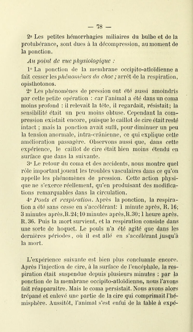 2° Les petites hémorrhagies miliaires du bulbe et de la protubérance, sont dues à la décompression, au moment de la ponction. Au point de vue physiologique : 1° La ponction de la membrane occipito-atloïdienne a fait cesser les phénomènes du choc ; arrêt de la respiration, opisthotonos. 2° Les phénomènes de pression ont été aussi amoindris par cette petite opération : car l’animal a été dans un coma moins profond : il relevait la tète, il regardait, résistait; la sensibilité était un peu moins obtuse. Cependant la com- pression existait encore, puisque le caillot de cire était resté intact ; mais la ponction avait suffi, pour diminuer un peu la tension anormale, intra-crânienne, ce qui explique cette amélioration passagère. Observons aussi que, dans cette expérience, le caillot de cire était bien moins étendu en surface que dans la suivante. 3° Le retour du coma et des accidents, nous montre quel rôle important jouent les troubles vasculaires dans ce qu’on appelle les phénomènes de pression. Cette action physi- que ne s’exerce réellement, qu’en produisant des modifica- tions remarquables dans la circulation. 4° Pouls et respiration. Après la ponction, la respira- tion a été sans cesse en s’accélérant: i minute après, R. 16; 3 minutes après,R.24; 10 minutes après,R.30; 1 heure après, R. 36. Puis la mort survient, et la respiration consiste dans une sorte de hoquet. Le pouls n’a été agité que dans les dernières périodes, où il est allé en s’accélérant jusqu’à la mort. L’expérience suivante est bien plus concluante encore. Après l’injection de cire, à la surface de l’encéphale, la res- piration était suspendue depuis plusieurs minutes : par la ponction de la membrane occipito-atloïdienne, nous l’avons fait réapparaître. Mais le coma persistait. Nous avons alors trépané et enlevé une partie de la cire qui comprimait l’hé- misphère. Aussitôt, l'animal s’est enfui de la table à expé-