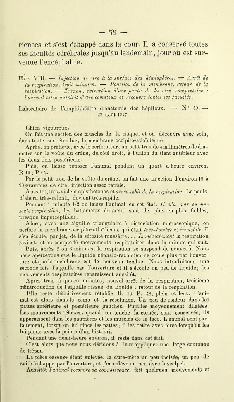 riences et s’est échappé clans la cour. Il a conservé toutes ses facultés cérébrales jusqu’au lendemain, jour où est sur- venue l’encéphalite. Exp. VIII. — Injection de cire à la surface des hémisphères. — Arrêt de la respiration, trois minutes. — Ponction de la membrane, retour de la respiration. — Trépan, extraction d'une partie de la cire compressive : l'animal cesse aussitôt d'être comateux et recouvre toutes ses facultés. Laboratoire de l’amphithéâtre d’anatomie des hôpitaux. — N° 40. — 28 août 1877. Chien vigoureux. On fait une section des muscles de la nuque, et on découvre avec soin, dans toute son étendue, la membrane occipito-atloïdienne. Après, on pratique, avec le perforateur, un petit trou de 4 millimètres de dia- mètre sur la voûte du crâne, du côté droit, à l’union du tiers antérieur avec les deux tiers postérieurs. Puis, on laisse reposer l’animal pendant un quart d’heure environ. R 16 ; P 64. Par le petit trou de la voûte du crâne, on fait une injection d’environ 16 à 20 grammes de cire, injection assez rapide. Aussitôt, très-violent opisthotonos et arrêt subit de la respiration. Le pouls, d’abord très-ralenti, devient très-rapide. Pendant 1 minute 1/2 on laisse l’animal en cet état. Il n'a pas eu une seule respiration, les battements du cœur sont de plus en plus faibles, presque imperceptibles. Alors, avec une aiguille triangulaire à dissociation microscopique, on perfore la membrane occipito-atloïdienne qui était très-bombée et immobile. Il s’en écoule, par jet, de la sérosité roussâtre. .. Immédiatement la respiration revient, et on compte 16 mouvements respiratoires dans la minute qui suit. Puis, après 2 ou 3 minutes, la respiration se suspend de nouveau. Nous nous apercevons que le liquide céphalo-rachidien ne coule plus par l’ouver- ture et que la membrane est de nouveau tendue. Nous introduisons une seconde fois l’aiguille par l'ouverture et il s’écoule un peu de liquide; les mouvements respiratoires reparaissent aussitôt. Après trois à quatre minutes, nouvel arrêt de la respiration, troisième réintroduction de l’aiguille : issue du liquide : retour de la respiration. Elle reste définitivement rétablie R. 16. P. 48, plein et lent. L’ani- mal est alors dans le coma et la résolution. Un peu de roideur dans les pattes antérieure et postérieure gauches. Pupilles moyennement dilatées. Les mouvements réflexes, quand on touche la cornée, sont conservés, ils apparaissent dans les paupières et les muscles de la face. L’animal sent par- faitement, lorsqu’on lui pince les pattes; il les retire avec force lorsqu’on les lui pique avec la pointe d’un bistouri. Pendant une demi-heure environ, il reste dans cet état. C’est alors que nous nous décidons à leur appliquer une large couronne de trépan. La pièce osseuse étant enlevée, la dure-mère un peu incisée; un peu de suif s’échappe par l’ouverture, et j’en enlève un peu avec lescalpel. Aussitôt l'animal recouvre sa connaissance, fait quelques mouvements et