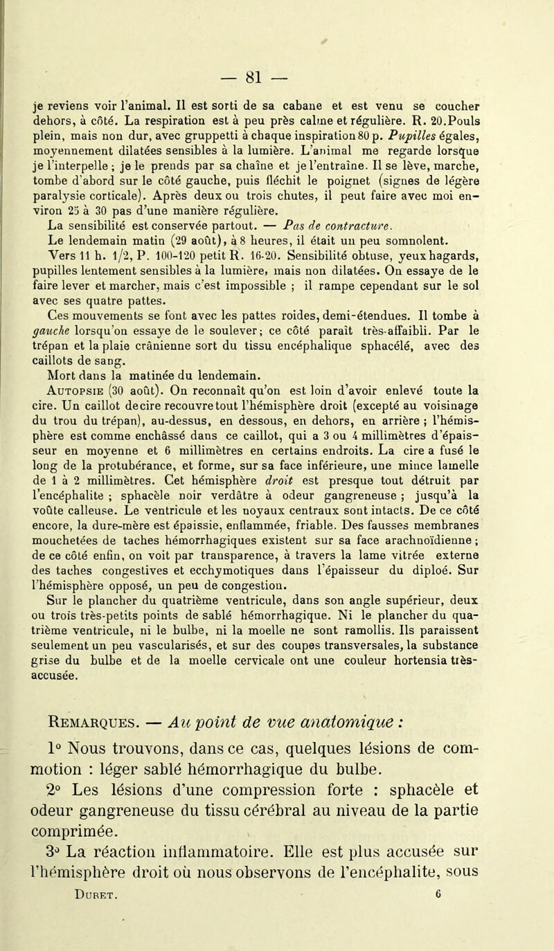 je reviens voir l’animal. Il est sorti de sa cabane et est venu se coucher dehors, à côté. La respiration est à peu près calme et régulière. R. 20.Pouls plein, mais non dur, avec gruppetti à chaque inspiration80 p. Pupilles égales, moyennement dilatées sensibles à la lumière. L’animal me regarde lorsque je l’interpelle ; je le prends par sa chaîne et je l’entraîne. Il se lève, marche, tombe d’abord sur le côté gauche, puis fléchit le poignet (signes de légère paralysie corticale). Après deux ou trois chutes, il peut faire avec moi en- viron 25 à 30 pas d’une manière régulière. La sensibilité est conservée partout. — Pas de contracture. Le lendemain matin (29 août), à 8 heures, il était un peu somnolent. Vers 11 h. l/2, P. 100-120 petit R. 16-20. Sensibilité obtuse, yeuxhagards, pupilles lentement sensibles à la lumière, mais non dilatées. On essaye de le faire lever et marcher, mais c’est impossible ; il rampe cependant sur le sol avec ses quatre pattes. Ces mouvements se font avec les pattes roides, demi-étendues. Il tombe à gauche lorsqu’on essaye de le soulever; ce côté paraît très-affaibli. Par le trépan et la plaie crânienne sort du tissu encéphalique sphacélé, avec des caillots de sang. Mort dans la matinée du lendemain. Autopsie (30 août). On reconnaît qu’on est loin d’avoir enlevé toute la cire. Un caillot decire recouvre tout l’hémisphère droit (excepté au voisinage du trou du trépan), au-dessus, en dessous, en dehors, en arrière ; l’hémis- phère est comme enchâssé dans ce caillot, qui a 3 ou 4 millimètres d’épais- seur en moyenne et 6 millimètres en certains endroits. La cire a fusé le long de la protubérance, et forme, sur sa face inférieure, une mince lamelle de 1 à 2 millimètres. Cet hémisphère droit est presque tout détruit par l’encéphalite ; sphacèle noir verdâtre à odeur gangreneuse ; jusqu’à la voûte calleuse. Le ventricule et les noyaux centraux sont intacts. De ce côté encore, la dure-mère est épaissie, enflammée, friable. Des fausses membranes mouchetées de taches hémorrhagiques existent sur sa face arachnoïdienne ; de ce côté enfin, on voit par transparence, à travers la lame vitrée externe des taches congestives et ecchymotiques dans 1 épaisseur du diploé. Sur l’hémisphère opposé, un peu de congestion. Sur le plancher du quatrième ventricule, dans son angle supérieur, deux ou trois très-petits points de sablé hémorrhagique. Ni le plancher du qua- trième ventricule, ni le bulbe, ni la moelle ne sont ramollis. Ils paraissent seulement un peu vascularisés, et sur des coupes transversales, la substance grise du bulbe et de la moelle cervicale ont une couleur hortensia tiès- accusée. Remarques. — Au point de vue anatomique : 1° Nous trouvons, dans ce cas, quelques lésions de com- motion : léger sablé hémorrhagique du bulbe. 2° Les lésions d’une compression forte : sphacèle et odeur gangreneuse du tissu cérébral au niveau de la partie comprimée. 3° La réaction inflammatoire. Elle est plus accusée sur l’hémisphère droit où nous observons de l’encéphalite, sous Duret. C