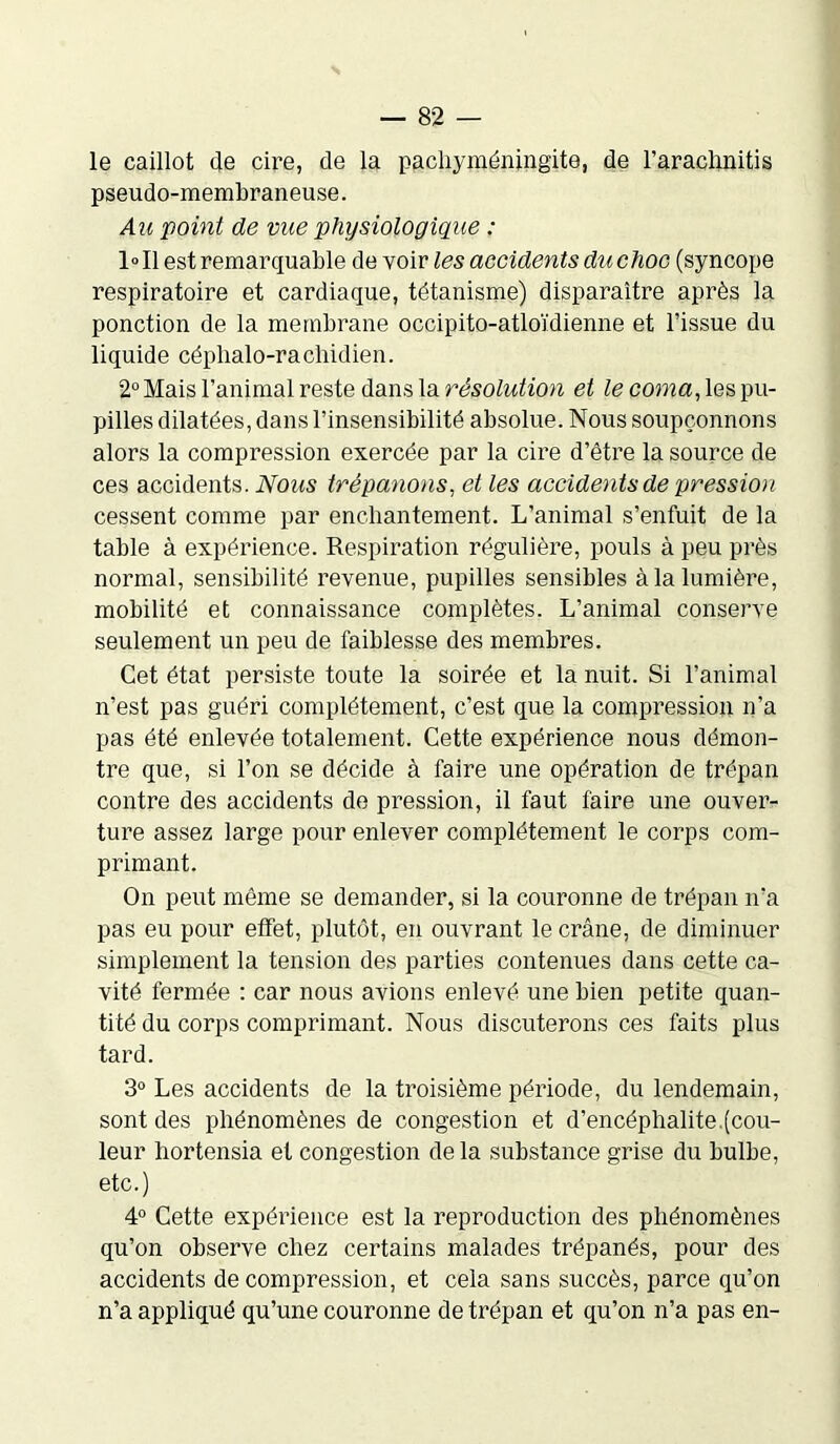 le caillot (le cire, de la pacliyméningite, de l’arachnitis pseudo-membraneuse. Au point de vue physiologique : 1°I1 est remarquable de voir les accidents du choc (syncope respiratoire et cardiaque, tétanisme) disparaître après la ponction de la membrane occipito-atloïdienne et l’issue du liquide céphalo-rachidien. 2° Mais l’animal reste dans la résolution et le coma, les pu- pilles dilatées, dans l’insensibilité absolue. Nous soupçonnons alors la compression exercée par la cire d’être la source de ces accidents. Nous trépanons, et les accidents de pression cessent comme par enchantement. L’animal s’enfuit de la table à expérience. Respiration régulière, pouls à peu près normal, sensibilité revenue, pupilles sensibles à la lumière, mobilité et connaissance complètes. L’animal conserve seulement un peu de faiblesse des membres. Cet état persiste toute la soirée et la nuit. Si l’animal n’est pas guéri complètement, c’est que la compression n’a pas été enlevée totalement. Cette expérience nous démon- tre que, si l’on se décide à faire une opération de trépan contre des accidents de pression, il faut faire une ouver- ture assez large pour enlever complètement le corps com- primant. On peut même se demander, si la couronne de trépan n’a pas eu pour effet, plutôt, en ouvrant le crâne, de diminuer simplement la tension des parties contenues dans cette ca- vité fermée : car nous avions enlevé une bien petite quan- tité du corps comprimant. Nous discuterons ces faits plus tard. 3° Les accidents de la troisième période, du lendemain, sont des phénomènes de congestion et d’encéphalite.(cou- leur hortensia et congestion de la substance grise du bulbe, etc.) 4° Cette expérience est la reproduction des phénomènes qu’on observe chez certains malades trépanés, pour des accidents décompression, et cela sans succès, parce qu’on n’a appliqué qu’une couronne de trépan et qu’on n’a pas en-