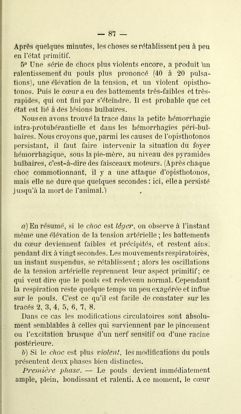 Après quelques minutes, les choses se rétablissent peu à peu en l’état primitif. 5° Une série de chocs plus violents encore, a produit un ralentissement du pouls plus prononcé (40 à 20 pulsa- tions), une élévation de la tension, et un violent opistho- tonos. Puis le cœur a eu des battements très-faibles et très- rapides, qui ont fini par s’éteindre. Il est probable que cet état est lié à des lésions bulbaires. Nous en avons trouvé la trace dans la petite hémorrhagie intra-protubérantielle et dans les hémorrhagies péri-bul- baires. Nous croyons que, parmi les causes de l’opisthotonos persistant, il faut faire intervenir la situation du foyer hémorrhagique, sous la pie-mère, au niveau des pyramides bulbaires, c’est-à-dire des faisceaux moteurs. (Après chaque choc commotionnant, il y a une attaque d’opistliotonos, mais elle ne dure que quelques secondes : ici, elle a persisté jusqu’à la mort de l’animal. 1 a) En résumé, si le choc est léger, on observe à l’instant même une élévation de la tension artérielle ; les battements du cœur deviennent faibles et précipités, et restent ainsi pendant dix à vingt secondes. Les mouvements respiratoires, un instant suspendus, se rétablissent ; alors les oscillations de la tension artérielle reprennent leur aspect primitif; ce qui veut dire que le pouls est redevenu normal. Cependant la respiration reste quelque temps un peu exagérée et influe sur le pouls. C’est ce qu’il est facile de constater sur les tracés 2, 3, 4, 5, 6, 7, 8. Dans ce cas les modifications circulatoires sont absolu- ment semblables à celles qui surviennent par le pincement ou l’excitation brusque d’un nerf sensitif ou d’une racine postérieure. h) Si le choc est plus violent, les modifications du pouls présentent deux phases bien distinctes. Première phase. — Le pouls devient immédiatement ample, plein, bondissant et ralenti. Ace moment, le cœur