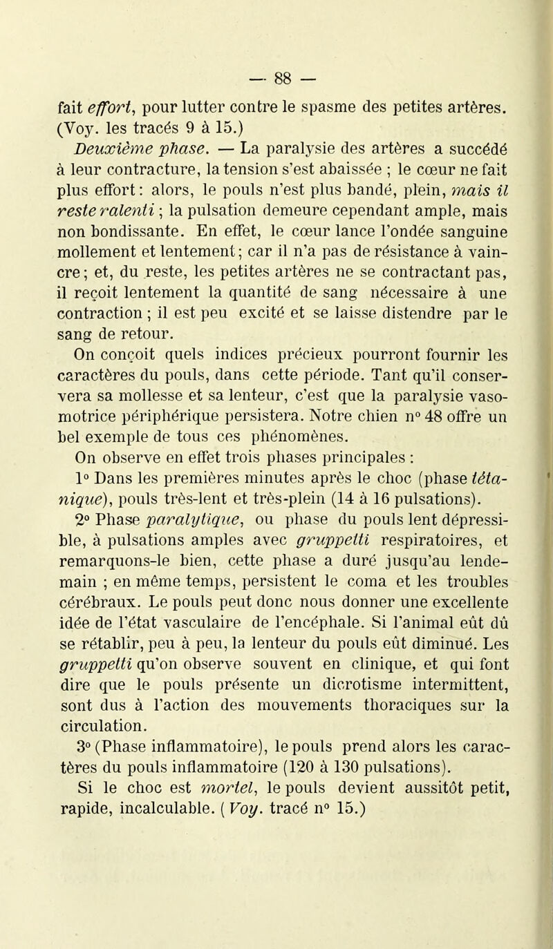 fait effort, pour lutter contre le spasme des petites artères. (Voy. les tracés 9 à 15.) Deuxième phase. — La paralysie des artères a succédé à leur contracture, la tension s’est abaissée ; le cœur ne fait plus effort: alors, le pouls n’est plus bandé, plein, mais il reste ralenti ; la pulsation demeure cependant ample, mais non bondissante. En effet, le cœur lance l’ondée sanguine mollement et lentement ; car il n’a pas de résistance à vain- cre; et, du reste, les petites artères ne se contractant pas, il reçoit lentement la quantité de sang nécessaire à une contraction ; il est peu excité et se laisse distendre par le sang de retour. On conçoit quels indices précieux pourront fournir les caractères du pouls, dans cette période. Tant qu’il conser- vera sa mollesse et sa lenteur, c’est que la paralysie vaso- motrice périphérique persistera. Notre chien n° 48 offre un bel exemple de tous ces phénomènes. On observe en effet trois phases principales : 1° Dans les premières minutes après le choc (phase téta- nique), pouls très-lent et très-plein (14 à 16 pulsations). 2° Phase paralytique, ou phase du pouls lent dépressi- ble, à pulsations amples avec gruppetti respiratoires, et remarquons-le bien, cette phase a duré jusqu’au lende- main ; en même temps, persistent le coma et les troubles cérébraux. Le pouls peut donc nous donner une excellente idée de l’état vasculaire de l’encéphale. Si l’animal eût dû se rétablir, peu à peu, la lenteur du pouls eût diminué. Les gruppetti qu’on observe souvent en clinique, et qui font dire que le pouls présente un dicrotisme intermittent, sont dus à l’action des mouvements thoraciques sur la circulation. 3° (Phase inflammatoire), le pouls prend alors les carac- tères du pouls inflammatoire (120 à 130 pulsations). Si le choc est mortel, le pouls devient aussitôt petit, rapide, incalculable. ( Voy. tracé n° 15.)