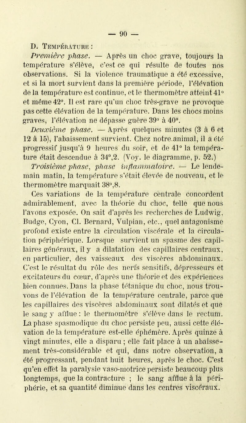 D. Température : Première phase. — Après un choc grave, toujours la température s’élève, c’est ce qui résulte de toutes nos observations. Si la violence traumatique a été excessive, et si la mort survient dans la première période, l’élévation de la température est continue, et le thermomètre atteint 41° et même 42°. Il est rare qu’un choc très-grave ne provoque pas cette élévation de la température. Dans les chocs moins graves, l’élévation ne dépasse guère 39° à 40°. Deuxième phase. — Après quelques minutes (3 à 6 et 12 à 15), l’abaissement survient. Chez notre.animal, il a été progressif jusqu’à 9 heures du soir, et de 41° la tempéra- ture était descendue à 34°,2. (Voy. le diagramme, p. 52.) Troisième phase, phase inflammatoire. — Le lende- main matin, la température s’était élevée de nouveau, et le thermomètre marquait 38°,8. Ces variations de la température centrale concordent admirablement, avec la théorie du choc, telle que nous l’avons exposée. On sait d’après les recherches de Ludwig, Budge, Cyon, Cl. Bernard, Vulpian, etc., quel antagonisme profond existe entre la circulation viscérale et la circula- tion périphérique. Lorsque survient un spasme des capil- laires généraux, il y a dilatation des capillaires centraux, en particulier, des vaisseaux des viscères abdominaux. C’est le résultat du rôle des nerfs sensitifs, dépresseurs et excitateurs du coeur, d’après une théorie et des expériences bien connues. Dans la phase tétanique du choc, nous trou- vons de l’élévation de la température centrale, parce que les capillaires des viscères abdominaux sont dilatés et que le sang y afflue : le thermomètre s’élève dans le rectum. La phase spasmodique du choc persiste peu, aussi cette élé- vation delà température est-elle éphémère. Après quinze à vingt minutes, elle a disparu ; elle fait place à un abaisse- ment très-considérable et qui, dans notre observation, a été progressant, pendant huit heures, après le choc. C’est qu’en effet la paralysie vaso-motrice persiste beaucoup plus longtemps, que la contracture ; le sang afflue à la péri- phérie, et sa quantité diminue dans les centres viscéraux.