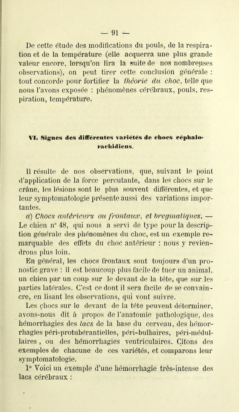 De cette étude des modifications du pouls, de la inspira- tion et de la température (elle acquerra une plus grande valeur encore, lorsqu’on lira la suite de nos nombreuses observations), on peut tirer cette conclusion générale : tout concorde pour fortifier la iliéorie du choc, telle que nous l’avons exposée : phénomènes cérébraux, pouls, res- piration, température. VI. Signes des différentes variétés de chocs eéphalo» rachidiens. Il résulte de nos observations, que, suivant le point d’application de la force percutante, dans les chocs sur le crâne, les lésions sont le plus souvent différentes, et que leur symptomatologie présente aussi des variations impor- tantes. a) Chocs antérieurs ou frontaux, et bregmatiques. — Le chien n° 48, qui nous a servi de type pour la descrip- tion générale des phénomènes du choc, est un exemple re- marquable des effets du choc antérieur : nous y revien- drons plus loin. En général, les chocs frontaux sont toujours d’un pro- nostic grave : il est beaucoup plus facile de tuer un animal, un chien par un coup sur le devant de la tête, que sur les parties latérales. C’est ce dont il sera facile de se convain- cre, en lisant les observations, qui vont suivre. Les chocs sur le devant de la tête peuvent déterminer, avons-nous dit à propos de l’anatomie pathologique, des hémorrhagies des lacs de la base du cerveau, des hémor- rhagies péri-protubérantielles, péri-bulbaires, péri-médul- laires , ou des hémorrhagies ventriculaires. Citons des exemples de chacune de ces variétés, et comparons leur symptomatologie. 1° Voici un exemple d’une hémorrhagie très-intense des lacs cérébraux :