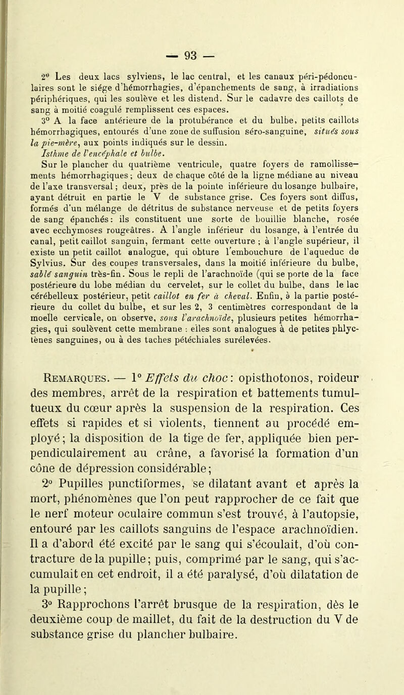 2° Les deux lacs sylviens, le lac central, et les canaux péri-pédoncu- laires sont le siège d’hémorrhagies, d’épanchements de sang, à irradiations périphériques, qui les soulève et les distend. Sur le cadavre des caillots de sang à moitié coagulé remplissent ces espaces. 3° A la face antérieure de la protubérance et du bulbe, petits caillots hémorrhagiques, entourés d’une zone de suffusion séro-sanguine, situés sous la pie-mère, aux points indiqués sur le dessin. Isthme de l'encéphale et bulbe. Sur le plancher du quatrième ventricule, quatre foyers de ramollisse- ments hémorrhagiques; deux de chaque côté de la ligne médiane au niveau de l’axe transversal; deux, près de la pointe inférieure du losange bulbaire, ayant détruit en partie le V de substance grise. Ces foyers sont diffus, formés d’un mélange de détritus de substance nerveuse et de petits foyers de sang épanchés: ils constituent une sorte de bouillie blanche, rosée avec ecchymoses rougeâtres. A l’angle inférieur du losange, à l’entrée du canal, petit caillot sanguin, fermant cette ouverture; à l’angle supérieur, il existe un petit caillot analogue, qui obture l’embouchure de l’aqueduc de Sylvius. Sur des coupes transversales, dans la moitié inférieure du bulbe, sablé sanguin très-fin. Sous le repli de l’arachnoïde (qui se porte de la face postérieure du lobe médian du cervelet, sur le collet du bulbe, dans le lac cérébelleux postérieur, petit caillot en fer à cheval. Enfin, à la partie posté- rieure du collet du bulbe, et sur les 2, 3 centimètres correspondant de la moelle cervicale, on observe, sons l’arachnoide, plusieurs petites hémorrha- gies, qui soulèvent cette membrane : elles sont analogues à de petites phlyc- tènes sanguines, ou à des taches pétéchiales surélevées. Remarques. — 1° Effets du choc, opisthotonos, roideur des membres, arrêt de la respiration et battements tumul- tueux du cœur après la suspension de la respiration. Ces effets si rapides et si violents, tiennent au procédé em- ployé ; la disposition de la tige de fer, appliquée bien per- pendiculairement au crâne, a favorisé la formation d’un cône de dépression considérable ; 2° Pupilles punctiformes, se dilatant avant et après la mort, phénomènes que l’on peut rapprocher de ce fait que le nerf moteur oculaire commun s’est trouvé, à l’autopsie, entouré par les caillots sanguins de l’espace arachnoïdien. Il a d’abord été excité par le sang qui s’écoulait, d’où con- tracture delà pupille; puis, comprimé par le sang, qui s’ac- cumulait en cet endroit, il a été paralysé, d’où dilatation de la pupille ; 3° Rapprochons l’arrêt brusque de la respiration, dès le deuxième coup de maillet, du fait de la destruction du Y de substance grise du plancher bulbaire.