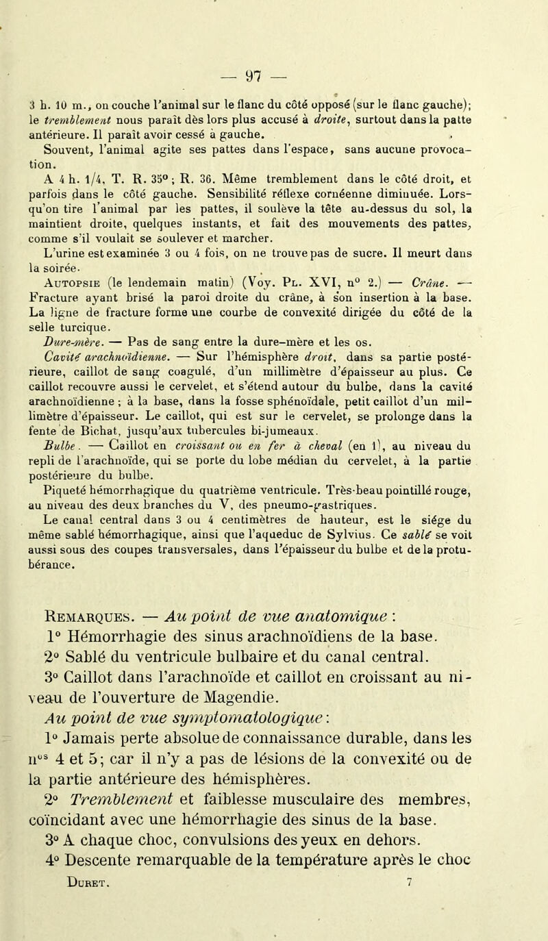 3 h. 1U m., on couche l’animal sur le flanc du côté opposé (sur le flanc gauche); le tremblement nous paraît dès lors plus accusé à droite, surtout dans la patte antérieure. Il paraît avoir cessé à gauche. Souvent, l’animal agite ses pattes dans l'espace, sans aucune provoca- tion. A 4 h. l/4, T. R. 35°; R. 36. Même tremblement dans le côté droit, et parfois dans le côté gauche. Sensibilité réflexe cornéenne diminuée. Lors- qu’on tire l’animal par les pattes, il soulève la tête au-dessus du sol, la maintient droite, quelques instants, et fait des mouvements des pattes, comme s’il voulait se soulever et marcher. L’urine est examinée 3 ou 4 fois, on ne trouve pas de sucre. Il meurt dans la soirée- Autopsie (le lendemain matin) (Voy. Pl. XVI, n° 2.) — Crâne. —- Fracture ayant brisé la paroi droite du crâne, à s'on insertion à la hase. La ligne de fracture forme une courbe de convexité dirigée du côté de la selle turcique. Bure-mère. — Pas de sang entre la dure-mère et les os. Cavité arachnoïdienne. — Sur l’hémisphère droit, dans sa partie posté- rieure, caillot de sang coagulé, d’un millimètre d’épaisseur au plus. Ce caillot recouvre aussi le cervelet, et s’étend autour du bulbe, dans la cavité arachnoïdienne ; à la base, dans la fosse sphénoïdale, petit caillot d’un mil- limètre d’épaisseur. Le caillot, qui est sur le cervelet, se prolonge dans la fente de Bichat, jusqu’aux tubercules bi-jumeaux. Bulbe. — Caillot en croissant ou en fer à cheval (en l), au niveau du repli de l’arachnoïde, qui se porte du lobe médian du cervelet, à la partie postérieure du bulbe. Piqueté hémorrhagique du quatrième ventricule. Très-beau pointillé rouge, au niveau des deux branches du V, des pneumo-gastriques. Le canal central dans 3 ou 4 centimètres de hauteur, est le siège du même sablé hémorrhagique, ainsi que l’aqueduc de Sylvius. Ce sablé se voit aussi sous des coupes transversales, dans l’épaisseur du bulbe et de la protu- bérance. Remarques. — Au point de vue anatomique : 1° Hémorrhagie des sinus arachnoïdiens de la base. 2° Sablé du ventricule bulbaire et du canal central. 3° Caillot dans l’arachnoïde et caillot en croissant au ni - veau de l’ouverture de Magendie. Au point de vue symptomatologique : 1° Jamais perte absolue de connaissance durable, dans les nus 4 et 5 ; car il n’y a pas de lésions de la convexité ou de la partie antérieure des hémisphères. 2° Tremblement et faiblesse musculaire des membres, coïncidant avec une hémorrhagie des sinus de la base. 3° À chaque choc, convulsions des yeux en dehors. 4° Descente remarquable de la température après le choc Duret. 7