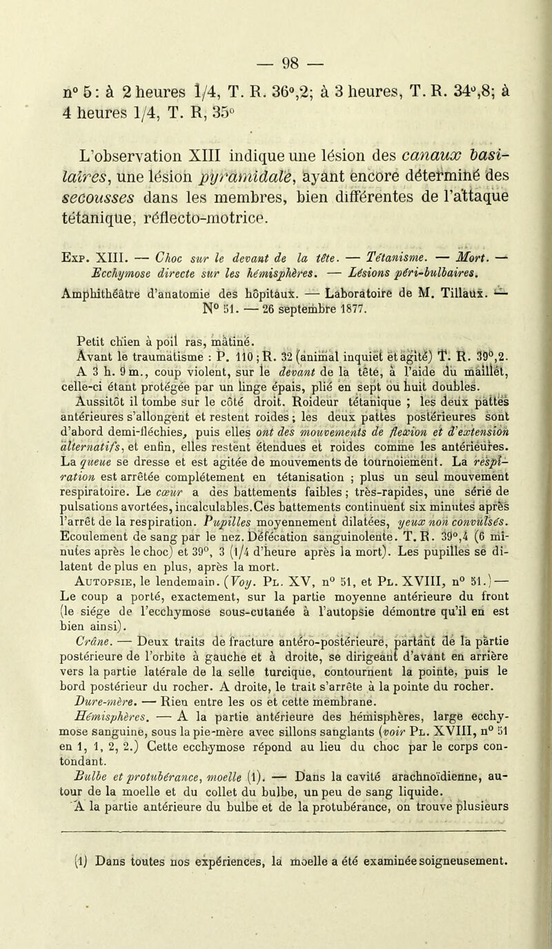 n° 5 : à 2 heures 1/4, T. R. 36°,2; à 3 heures, T. R. 34°,8; à 4 heures 1/4, T. R, 35° L’observation XIII indique une lésion des canaux basi- laires, une lésion pyramidale, ayant encore déterminé des secousses dans les membres, bien différentes de l’attaque tétanique, réflecto-motrice. Exp. XIII. — Choc sur le devant de la tête. — Tétanisme. — Mort. — Ecchymose directe sur les hémisphères. — Lésions péri-bulbaires. Amphithéâtre d’anatomie des hôpitaux. — Laboratoire de M. Tillailx. — N° 51. — 26 septembre 1877. Petit chien à poil ras, mâtine. Avant le traumatisme : P. 110 ;R. 32 (animal inquiet ët agité) T. R. 39°,2. A 3 h. 9 m., coup violent, sur le devant de la tête, à l’aide du maillét, celle-ci étant protégée par un linge épais, plié en sept ou huit doubles. Aussitôt il tombe sur le côté droit. Roideur tétanique ; les deux pattes antérieures s’allongent et restent roides ; les deux pattes postérieures sont d’abord demi-iléchies, puis elles ont des mouvements de flexion et d’extension alternatifs, et enfin, elles restent étendues et roides comme les antérièures. La queue se dresse et est agitée de mouvements de tournoiement. La respi- ration est arrêtée complètement en tétanisation ; plus un seul mouvement respiratoire. Le cœur a des battements faibles ; très-rapides, une sérié de pulsations avortées, incalculables.Ces battements continuent six minutes après l’arrêt de la respiration. Pupilles moyennement dilatées, yeux non convulsés. Ecoulement de sang par le nez. Défécation sanguinolente. T. R. 39°,4 (6 mi- nutes après le choc) et 39°, 3 (1/4 d’heure après la mort). Les pupilles sé di- latent déplus en plus, après la mort. Autopsie, le lendemain. (Voy. Pl. XV, n° 51, et Pl. XVIII, n° 51.) — Le coup a porté, exactement, sur la partie moyenne antérieure du front (le siège de l’ecchymose sous-cutanée à l’autopsie démontre qu’il en est bien ainsi). Crâne. — Deux traits de fracture antéro-postérieure, partant de là partie postérieure de l’orbite à gauche et à droite, se dirigeant d’avant en arrière vers la partie latérale de la selle turcique, contournent la pointe, puis le bord postérieur du rocher. A droite, le trait s’arrête à la pointe du rocher. Dure-mère. — Rien entre les os et cette membrane. Hémisphères. — A la partie antérieure des hémisphères, large ecchy- mose sanguine, sous la pie-mère avec sillons sanglants (voir Pl. XVIII, n° 51 en 1, 1,2, 2.) Cette ecchymose répond au lieu du choc par le corps con- tondant. Bulbe et protubérance, moelle (l). — Dans la cavité arachnoïdienne, au- tour de la moelle et du collet du bulbe, un peu de sang liquide. A la partie antérieure du bulbe et de la protubérance, on trouve plusieurs (l) Dans toutes nos expériences, la moelle a été examinée soigneusement.