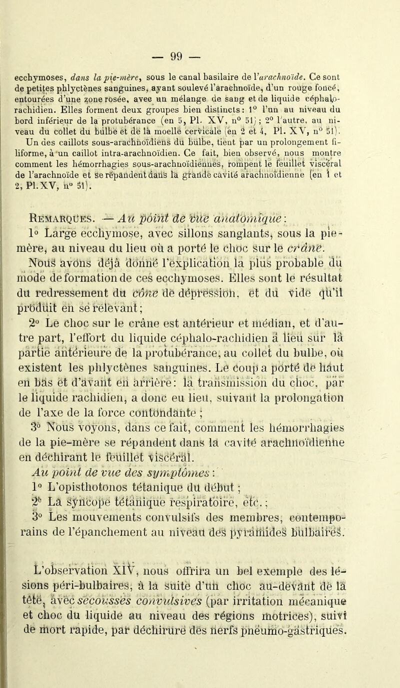 ecchymoses, dans la pie-mère, sous le canal basilaire de l'arachnoïde. Ce sont de petites phlyctènes sanguines, ayant soulevé l’arachnoïde, d’un rouge foncé, entourées d’une ^one rosée, avec un mélange de sang et de liquide céphalo- rachidien. Elles forment deux groupes bien distincts: 1° l’un au niveau du bord inférieur de la protubérance (en 5, PI. XV, n° 51) ; 2° l'autre, au ni- veau du collet du bulbe et dé la moelle cervicale (en 2 et 4, PI. XV, n° 51). Un des caillots sous-arachhoïdiens du bulbe, tient par un prolongement fi- liforme, à un caillot intra-arachnoïdien. Ce fait, bien observé, nous montre comment les hémorrhagies sous-arachnoïdiënnès, rompent le feuillet viscéral de l’arachnoïde et se répandent daii's la graildê cavité arachnoïdienne (en 1 et 2, Pl.XV, n° 51). Remarques. — Au point de vile anatomique : 1° Large ecchymose, avec sillons sanglants, sous la pie- mère, au niveau du lieu où a porté le choc Sur le crâne. Nous avons déjà donné l’explication la plus probable du mode de formation de ces ecchymoses. Elles sont le résultat du redressement du cône de dépréssion, et du. vide qü’il prOdüit en sé relevant ; 2° Le choc sur le crâne est antérieur et médian, et d’au- tre part, l’effort du liquide céphalo-rachidien à lieu sur là partie antérieure de la protubérance, au collet du bulbe, où existent les phlyctènes sanguines. Le Coupa porté dé haut en bàs ët d’avant éii arrière : là transmission du choc, par le liquide rachidien, a donc eu lieu, suivant la prolongation de l’axe de la force contondante ; 3à Nous voyons, dans ce fait, comment les hémorrhagies de la pie-mère se répandent dans la cavité arachnoïdienne en déchirant le feüillet viscéral. Au point de vue des symptômes : 1° L’opisthotonos tétanique du début ; 2b La syncope tétanique respiratoire, etc. ; 3° Les mouvements convulsifs des membres, contempo- rains de l’épanchement au niveau des pyramides bulbaifeâ. L’observation XIV, nous offrira un bel exemple des lé- sions péri-bulbaires, à la suite d’ttii choc au-devant de la tête, avec secousses convulsives (par irritation mécanique et choc du liquidé au niveau des régions motrices), suivi de mort rapide, par déchirure des nerfs pnéuino-gâstriqués.