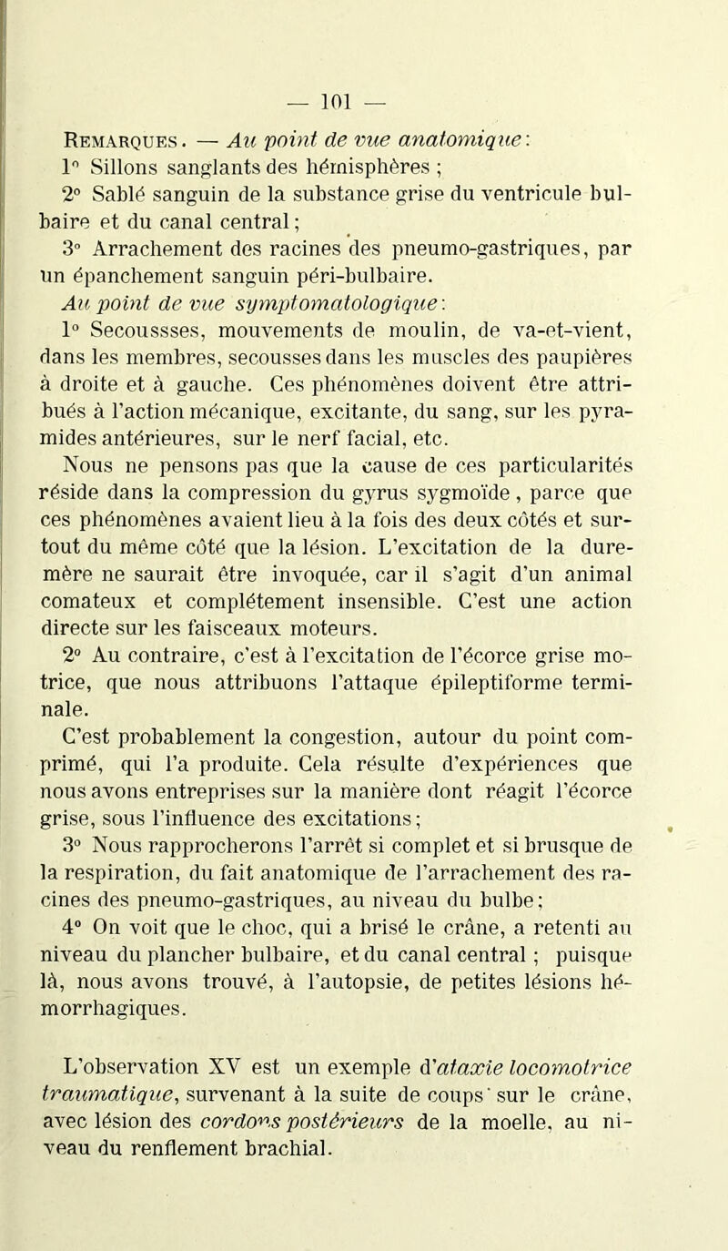 Remarques . — Au 'point de vue anatomique : 1° Sillons sanglants des hémisphères ; 2° Sablé sanguin de la substance grise du ventricule bul- baire et du canal central ; 3° Arrachement des racines des pneumo-gastriques, par un épanchement sanguin péri-bulbaire. Au point de vue symptomatologique'. 1° Secoussses, mouvements de moulin, de va-et-vient, dans les membres, secousses dans les muscles des paupières à droite et à gauche. Ces phénomènes doivent être attri- bués à l’action mécanique, excitante, du sang, sur les pyra- mides antérieures, sur le nerf facial, etc. Nous ne pensons pas que la cause de ces particularités réside dans la compression du gyrus sygmoïde , parce que ces phénomènes avaient lieu à la fois des deux côtés et sur- tout du même côté que la lésion. L’excitation de la dure- mère ne saurait être invoquée, car il s’agit d’un animal comateux et complètement insensible. C’est une action directe sur les faisceaux moteurs. 2° Au contraire, c'est à l’excitation de l’écorce grise mo- trice, que nous attribuons l’attaque épileptiforme termi- nale. C’est probablement la congestion, autour du point com- primé, qui l’a produite. Cela résulte d’expériences que nous avons entreprises sur la manière dont réagit l’écorce grise, sous l’influence des excitations ; 3° Nous rapprocherons l’arrêt si complet et si brusque de la respiration, du fait anatomique de l’arrachement des ra- cines des pneumo-gastriques, au niveau du bulbe; 4° On voit que le choc, qui a brisé le crâne, a retenti au niveau du plancher bulbaire, et du canal central ; puisque là, nous avons trouvé, à l’autopsie, de petites lésions hé- morrhagiques. L’observation XV est un exemple d'ataxie locomotrice traumatique, survenant à la suite de coups' sur le crâne, avec lésion des cordons postérieurs de la moelle, au ni- veau du renflement brachial.