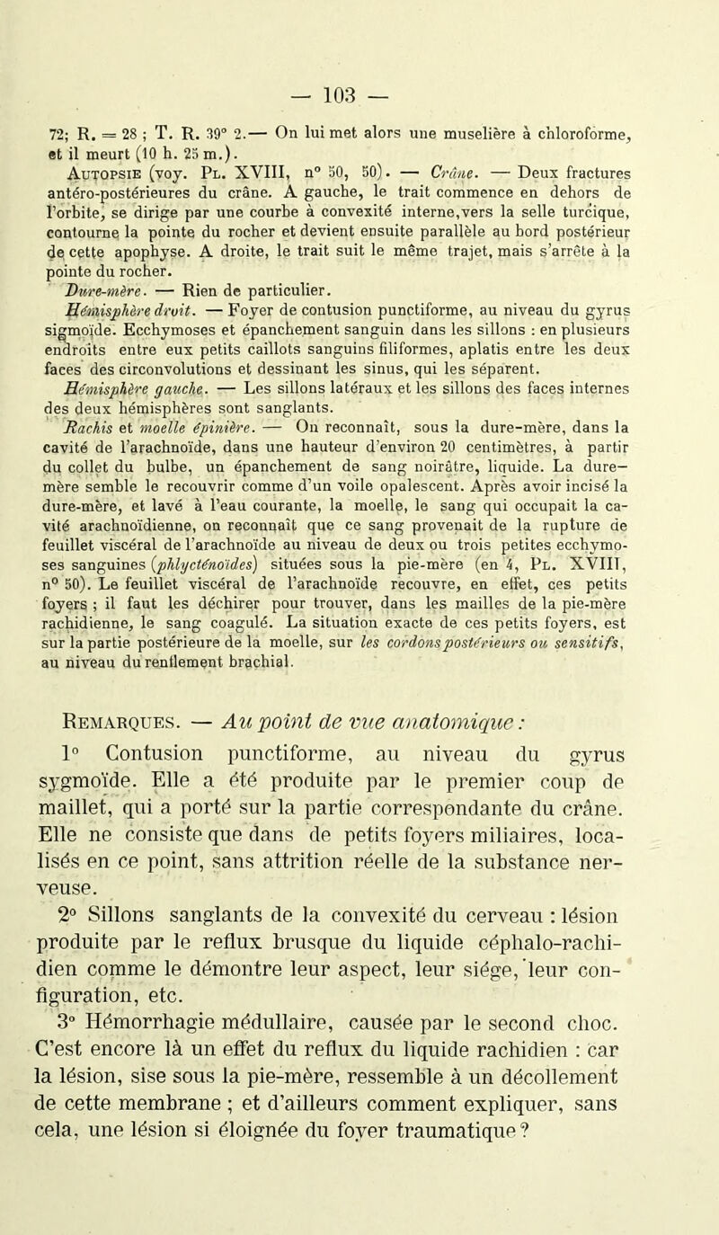 72; R. = 28 ; T. R. 39° 2.— On lui met alors une muselière à chloroforme, et il meurt (10 h. 25 m.). Autopsie (voy. Pl. XVIII, n° 50, 50). — Crâne. — Deux fractures antéro-postérieures du crâne. A gauche, le trait commence en dehors de l’orbite, se dirige par une courbe à convexité interne,vers la selle turcique, contourne la pointe du rocher et devient ensuite parallèle au bord postérieur de cette apophyse. A droite, le trait suit le même trajet, mais s’arrête à la pointe du rocher. Dure-mère. — Rien de particulier. Hémisphère droit. — Foyer de contusion punctiforme, au niveau du gyrus sigmoïde. Ecchymoses et épanchement sanguin dans les sillons : en plusieurs endroits entre eux petits caillots sanguins filiformes, aplatis entre les deux faces des circonvolutions et dessinant les sinus, qui les séparent. Hémisphère gauche. — Les sillons latéraux et les sillons des faces internes des deux hémisphères sont sanglants. Rachis et moelle épinière. — On reconnaît, sous la dure-mère, dans la cavité de l’arachnoïde, dans une hauteur d’environ 20 centimètres, à partir du collet du bulbe, un épanchement de sang noirâtre, licruide. La dure- mère semble le recouvrir comme d’un voile opalescent. Après avoir incisé la dure-mère, et lavé à l’eau courante, la moelle, le sang qui occupait la ca- vité arachnoïdienne, on reconnaît que ce sang provenait de la rupture de feuillet viscéral de l’arachnoïde au niveau de deux ou trois petites ecchymo- ses sanguines (phlycténoïdes) situées sous la pie-mère (en 4, Pl. XVIIT, n° 50). Le feuillet viscéral de l’arachnoïde recouvre, en effet, ces petits foyers ; il faut les déchirer pour trouver, dans les mailles de la pie-mère rachidienne, le sang coagulé. La situation exacte de ces petits foyers, est sur la partie postérieure de la moelle, sur les cordons postérieurs ou sensitifs, au niveau du renflement brachial. Remarques. — Au point de vue anatomique : 1° Contusion punctiforme, au niveau du gyrus sygmoïde. Elle a été produite par le premier coup de maillet, qui a porté sur la partie correspondante du crâne. Elle ne consiste que dans de petits foyers miliaires, loca- lisés en ce point, sans attrition réelle de la substance ner- veuse. 2° Sillons sanglants de la convexité du cerveau : lésion produite par le reflux brusque du liquide céphalo-rachi- dien comme le démontre leur aspect, leur siège, leur con- figuration, etc. 3° Hémorrhagie médullaire, causée par le second choc. C’est encore là un effet du reflux du liquide rachidien : car la lésion, sise sous la pie-mère, ressemble à un décollement de cette membrane ; et d’ailleurs comment expliquer, sans cela, une lésion si éloignée du foyer traumatique?