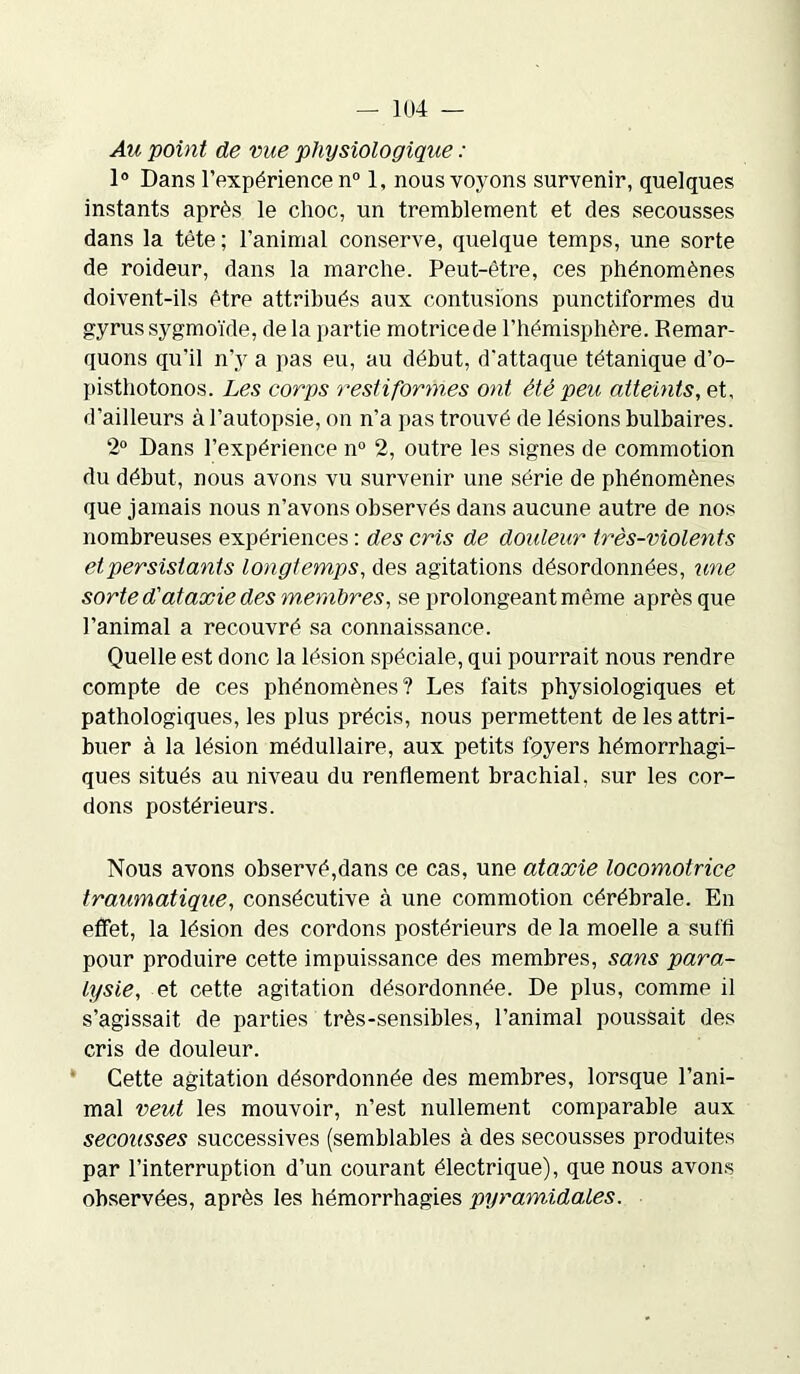 Au point de vue physiologique : 1° Dans l’expérience n° 1, nous voyons survenir, quelques instants après le choc, un tremblement et des secousses dans la tête ; l’animal conserve, quelque temps, une sorte de roideur, dans la marche. Peut-être, ces phénomènes doivent-ils être attribués aux contusions punctiformes du gyrus sygmoïde, de la partie motrice de l’hémisphère. Remar- quons qu’il n’y a pas eu, au début, d'attaque tétanique d’o- pisthotonos. Les corps restifornies ont été peu atteints, et, d’ailleurs à l’autopsie, on n’a pas trouvé de lésions bulbaires. 2° Dans l’expérience n° 2, outre les signes de commotion du début, nous avons vu survenir une série de phénomènes que jamais nous n’avons observés dans aucune autre de nos nombreuses expériences : des cris de douleur très-violents et persistants longtemps, des agitations désordonnées, une sorte d'ataxie des membres, se prolongeant même après que l’animal a recouvré sa connaissance. Quelle est donc la lésion spéciale, qui pourrait nous rendre compte de ces phénomènes? Les faits physiologiques et pathologiques, les plus précis, nous permettent de les attri- buer à la lésion médullaire, aux petits foyers hémorrhagi- ques situés au niveau du renflement brachial, sur les cor- dons postérieurs. Nous avons observé,dans ce cas, une ataxie locomotrice traumatique, consécutive à une commotion cérébrale. En effet, la lésion des cordons postérieurs de la moelle a suffi pour produire cette impuissance des membres, sans para- lysie, et cette agitation désordonnée. De plus, comme il s’agissait de parties très-sensibles, l’animal poussait des cris de douleur. Cette agitation désordonnée des membres, lorsque l’ani- mal veut les mouvoir, n’est nullement comparable aux secousses successives (semblables à des secousses produites par l’interruption d’un courant électrique), que nous avons observées, après les hémorrhagies pyramidales.
