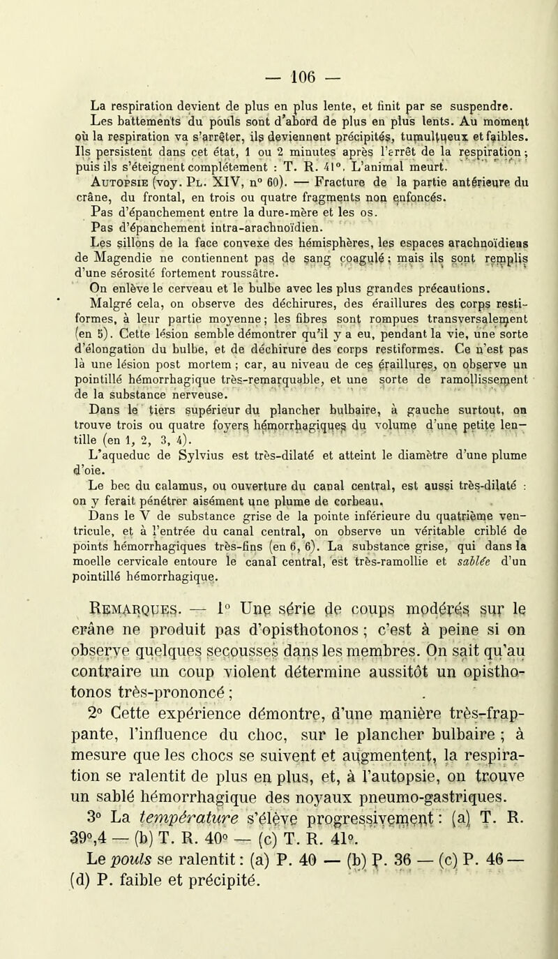 La respiration devient de plus en plus lente, et finit par se suspendre. Les battements du pouls sont d’abord de plus en plus lents. Au moment où la respiration va s’arrêter, ils deviennent précipités, tumultueux et faibles. Ils persistent dans cet état, 1 ou 2 minutes après l’arrêt de la respiration ; puis ils s’éteignent complètement : T. R. 41°. L’animal meurt. Autopsie (voy. Pl. XIV, n° 60). — Fracture de la partie antérieure du crâne, du frontal, en trois ou quatre fragments non enfoncés. Pas d’épanchement entre la dure-mère et les os. Pas d’épanchement intra-arachnoïdien. Les sillons de la face convexe des hémisphères, les espaces arachnoïdiens de Magendie ne contiennent pas de sang coagulé ; mais ils sont remplis d’une sérosité fortement roussâtre. On enlève le cerveau et le bulbe avec les plus grandes précautions. Malgré cela, on observe des déchirures, des éraillures des corps resti- formes, à leur partie moyenne ; les fibres sont rompues transversalement (en 5). Cette lésion semble démontrer qu’il y a eu, pendant la vie, une sorte d’élongation du bulbe, et de déchirure des corps restiformes. Ce n’est pas là une lésion post mortem ; car, au niveau de ces éraillures, on observe un pointillé hémorrhagique très-remarquable, et une sorte de ramollissement de la substance nerveuse. Dans le tiers supérieur du plancher bulbaire, à gauche surtout, on trouve trois ou quatre foyers, hémorrhagiqqe^ du volume d’une petite len- tille (en 1, 2, 3, 4). L’aqueduc de Sylvius est très-dilaté et atteint le diamètre d’une plume d’oie. Le bec du calamus, ou ouverture du canal central, est aussi très-dilaté : on y ferait pénétrer aisément une plume de corbeau. Dans le V de substance grise de la pointe inférieure du quatrième ven- tricule, et à l’entrée du canal central, on observe un véritable criblé de points hémorrhagiques très-fins (en 6, 6). La substance grise, qui dans la moelle cervicale entoure le canal central, est très-ramollie et salUe d’un pointillé hémorrhagique. Remarques. — 1° Une série de coups modérés sur le crâne ne produit pas d’opisthotonos ; c’est à peine si on observe quelques secousses dans les membres. On sait qu’au contraire un coup violent détermine aussitôt un opistho- tonos très-prononcé ; 2° Cette expérience démontre, d’une manière très-frap- pante, l’influence du choc, sur le plancher bulbaire ; à mesure que les chocs se suivent et augmentent, la respira- tion se ralentit de plus en plus, et, à l’autopsie, on trouve un sablé hémorrhagique des noyaux pneumo-gastriques. 3° La température s’élève progressivement : (a) T. R. 39°,4 — (b) T. R. 40° — (c) T. R. 41?/ Le pouls se ralentit : (a) P. 40 — (b) p. 36 — (c) P. 46 — (d) P. faible et précipité.