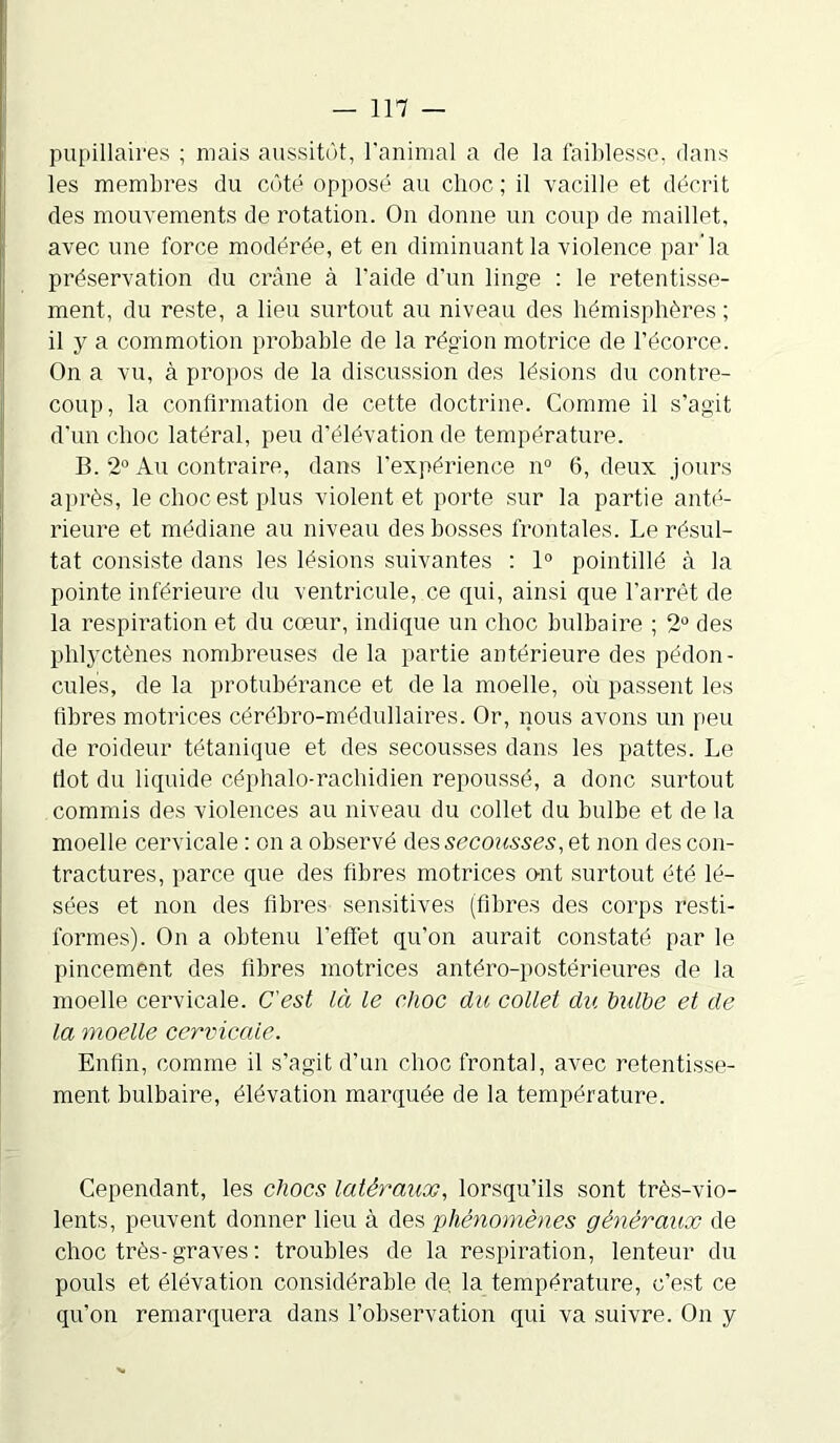 pupillaires ; mais aussitôt, l’animal a de la faiblesse, dans les membres du côté opposé au choc; il vacille et décrit des mouvements de rotation. On donne un coup de maillet, avec une force modérée, et en diminuant la violence par'la préservation du crâne à l’aide d’un linge : le retentisse- ment, du reste, a lieu surtout au niveau des hémisphères ; il y a commotion probable de la région motrice de l’écorce. On a vu, à propos de la discussion des lésions du contre- coup, la confirmation de cette doctrine. Comme il s’agit d’un choc latéral, peu d’élévation de température. B. 2° Au contraire, dans l’expérience n° 6, deux jours après, le choc est plus violent et porte sur la partie anté- rieure et médiane au niveau des bosses frontales. Le résul- tat consiste dans les lésions suivantes : 1° pointillé à la pointe inférieure du ventricule, ce qui, ainsi que l’arrêt de la respiration et du cœur, indique un choc bulbaire ; 2° des phlyctènes nombreuses de la partie antérieure des pédon- cules, de la protubérance et de la moelle, où passent les tibres motrices cérébro-médullaires. Or, nous avons un peu de roideur tétanique et des secousses dans les pattes. Le dot du liquide céphalo-rachidien repoussé, a donc surtout commis des violences au niveau du collet du bulbe et de la moelle cervicale : on a observé des secousses, et non des con- tractures, parce que des fibres motrices o-nt surtout été lé- sées et non des fibres sensitives (fibres des corps resti- formes). On a obtenu l’effet qu’on aurait constaté par le pincement des fibres motrices antéro-postérieures de la moelle cervicale. C'est là le choc du collet du bulbe et de la moelle cervicale. Enfin, comme il s’agit d’un choc frontal, avec retentisse- ment bulbaire, élévation marquée de la température. Cependant, les chocs latéraux, lorsqu’ils sont très-vio- lents, peuvent donner lieu à des 'phénomènes généraux de choc très- graves : troubles de la respiration, lenteur du pouls et élévation considérable de, la température, c’est ce qu’on remarquera dans l’observation qui va suivre. On y