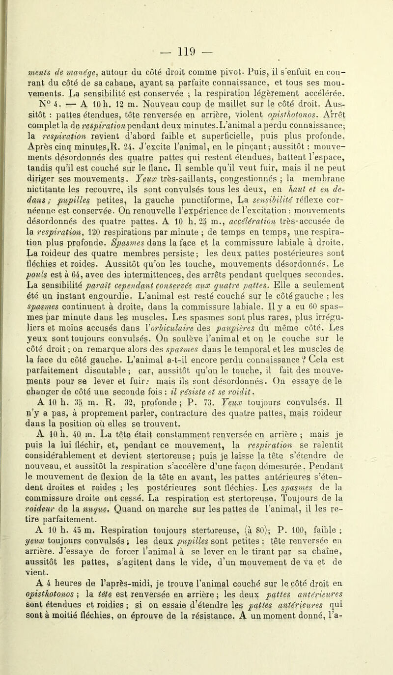 ments de manège, autour du côté droit comme pivot. Puis, il s'enfuit eu cou- rant du côté de sa cabane, ayant sa parfaite connaissance, et tous ses mou- vements. La sensibilité est conservée ; la respiration légèrement accélérée. N° 4. — A 10 h. 12 m. Nouveau coup de maillet sur le côté droit. Aus- sitôt : pattes étendues, tête renversée en arrière, violent opisthotonos. Arrêt complet la de respiration pendant deux minutes.L’animal a perdu connaissance; la respiration revient d’abord faible et superficielle, puis plus profonde. Après cinq minutes,R. 24. J'excite l’animal, en le pinçant; aussitôt : mouve- ments désordonnés des quatre pattes qui restent étendues, battent l’espace, tandis qu’il est couché sur le flanc. Il semble qu’il veut fuir, mais il ne peut diriger ses mouvements. Yeux très-saillants, congestionnés ; la membrane nictitante les recouvre, ils sont convulsés tous les deux, en haut et en de- dans ; pupilles petites, la gauche punctiforme, La sensibilité réflexe cor- néenne est conservée. On renouvelle l’expérience de l’excitation : mouvements désordonnés des quatre pattes. A 10 h. 25 m., accélération très-accusée de la respiration, 120 respirations par minute ; de temps en temps, une respira- tion plus profonde. Spasmes dans la face et la commissure labiale à droite. La roideur des quatre membres persiste; les deux pattes postérieures sont fléchies et roides. Aussitôt qu’on les touche, mouvements désordonnés. Le pouls est à 04, avec des intermittences, des arrêts pendant quelques secoudes. La sensibilité parait cependant conservée aux quatre pattes. Elle a seulement été un instant engourdie. L’animal est resté couché sur le côté gauche ; les spasmes continuent à droite, dans la commissure labiale. Il y a eu 00 spas- mes par minute dans les muscles. Les spasmes sont plus rares, plus irrégu- liers et moins accusés dans Y orbiculaire des paupières du même côté. Les yeux sont toujours convulsés. On soulève l’animal et on le couche sur le côté droit ; on remarque alors des spasmes dans le temporal et les muscles de la face du côté gauche. L’animal a-t-il encore perdu connaissance ? Gela est parfaitement discutable ; car, aussitôt qu’on le touche, il fait des mouve- ments pour se lever et fuir: mais ils sont désordonnés. On essaye de le changer de côté une seconde fois : il résiste et se roidit. A 10 h. 35 m. R. 32, profonde ; P. 73. Yeux toujours convulsés. Il n’y a pas, à proprement parler, contracture des quatre pattes, mais roideur daus la position où elles se trouvent. A 10 h. 40 m. La tête était constamment renversée en arrière ; mais je puis la lui fléchir, et, pendant ce mouvement, la respiration se ralentit considérablement et devient stertoreuse ; puis je laisse la tête s’étendre de nouveau, et aussitôt la respiration s’accélère d’une façon démesurée. Pendant le mouvement de flexion de la tête en avant, les pattes antérieures s’éten- dent droites et roides ; les postérieures sont fléchies. Les spasmes de la commissure droite ont cessé. La respiration est stertoreuse. Toujours de la roideur de la nuque. Quand ou marche sur les pattes de l'animal, il les re- tire parfaitement. A 10 h. 45 m. Respiration toujours stertoreuse, (à 80); P. 100, faible ; yeux toujours convulsés; les deux pupilles sont petites: tête renversée en arrière. J’essaye de forcer l’animal à se lever en le tirant par sa chaîne, aussitôt les pattes, s’agitent dans le vide, d’un mouvement de va et de vient. A 4 heures de l’après-midi, je trouve l’animal couché sur le côté droit en opisthotonos ; la tête est renversée en arrière ; les deux pattes antérieures sont étendues et roidies ; si on essaie d’étendre les pattes antérieures qui sont à moitié fléchies, on éprouve de la résistance. A un moment donné, l’a-