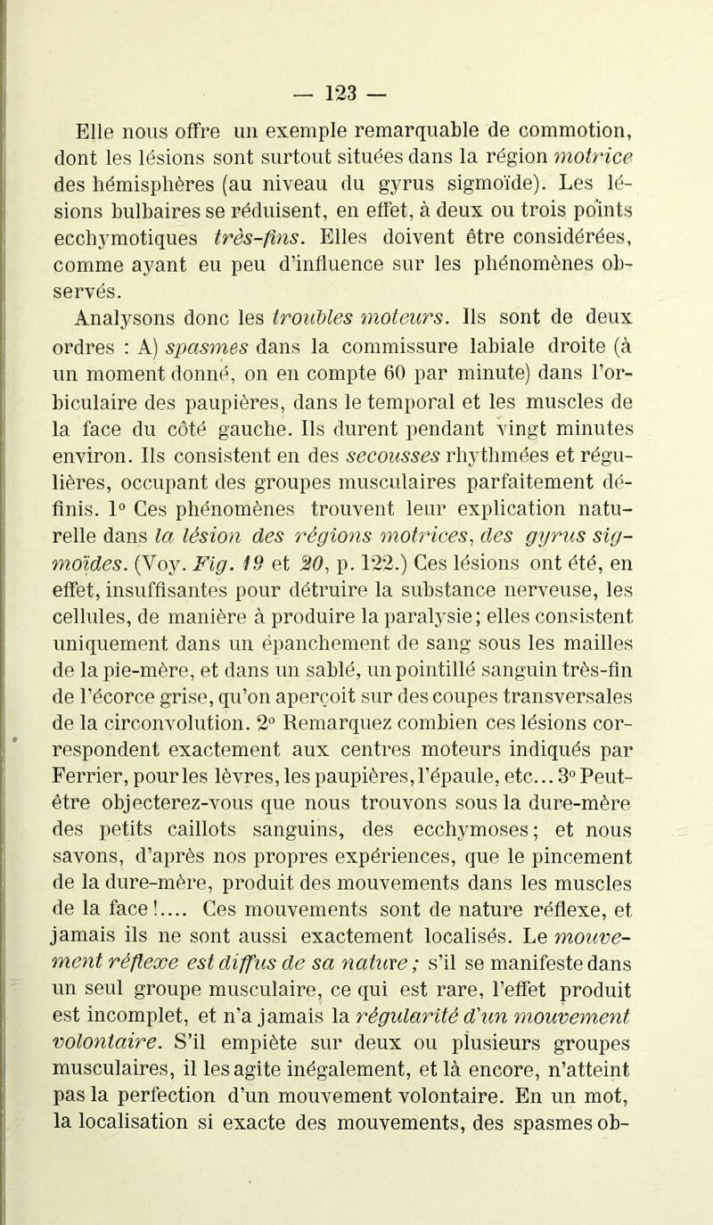 Elle nous offre un exemple remarquable de commotion, dont les lésions sont surtout situées dans la région motrice des hémisphères (au niveau du gyrus sigmoïde). Les lé- sions bulbaires se réduisent, en effet, à deux ou trois points ecchymotiques très-fins. Elles doivent être considérées, comme ayant eu peu d’influence sur les phénomènes ob- servés. Analysons donc les troubles moteurs. Ils sont de deux ordres : A) spasmes dans la commissure labiale droite (à un moment donné, on en compte 60 par minute) dans l’or- biculaire des paupières, dans le temporal et les muscles de la face du côté gauche. Ils durent pendant vingt minutes environ. Ils consistent en des secousses rhythmées et régu- lières, occupant des groupes musculaires parfaitement dé- finis. 1° Ces phénomènes trouvent leur explication natu- relle dans la lésion des régions motrices, des gyrus sig- moïdes. (Yoy. Fig. 19 et 20, p. 122.) Ces lésions ont été, en effet, insuffisantes pour détruire la substance nerveuse, les cellules, de manière à produire la paralysie; elles consistent uniquement dans un épanchement de sang sous les mailles de la pie-mère, et dans un sablé, un pointillé sanguin très-fin de l’écorce grise, qu’on aperçoit sur des coupes transversales de la circonvolution. 2° Remarquez combien ces lésions cor- respondent exactement aux centres moteurs indiqués par Ferrier, pour les lèvres, les paupières, l’épaule, etc... 3° Peut- être objecterez-vous que nous trouvons sous la dure-mère des petits caillots sanguins, des ecchymoses; et nous savons, d’après nos propres expériences, que le pincement de la dure-mère, produit des mouvements dans les muscles de la face!.... Ces mouvements sont de nature réflexe, et jamais ils ne sont aussi exactement localisés. Le mouve- ment réflexe est diffus de sa nature ; s’il se manifeste dans un seul groupe musculaire, ce qui est rare, l’effet produit est incomplet, et n’a jamais la régularité d'un mouvement volontaire. S’il empiète sur deux ou plusieurs groupes musculaires, il les agite inégalement, et là encore, n’atteint pas la perfection d’un mouvement volontaire. En un mot, la localisation si exacte des mouvements, des spasmes ob-