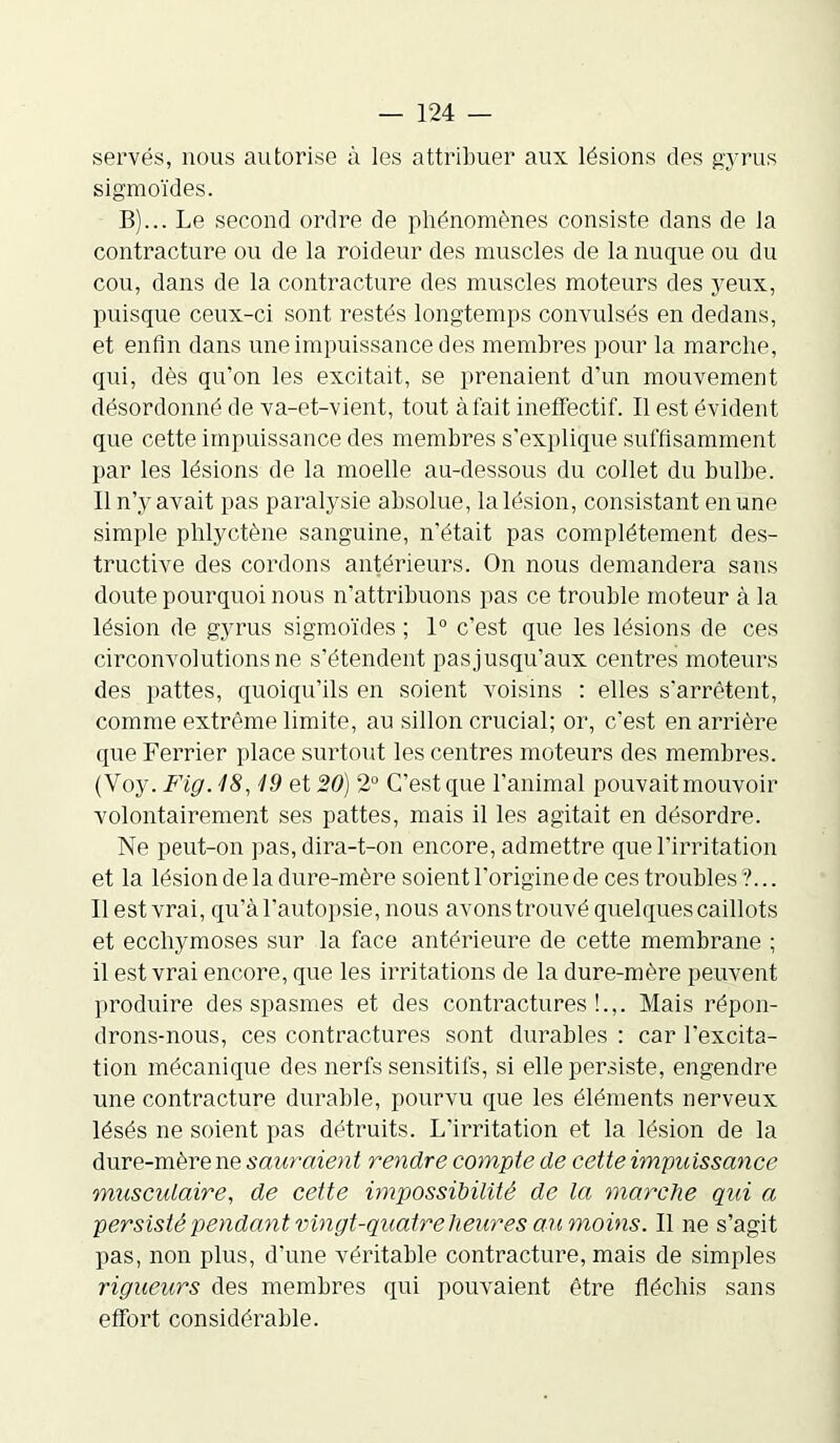 servés, nous autorise à les attribuer aux lésions des gyrus sigmoïdes. B)... Le second ordre de phénomènes consiste dans de la contracture ou de la roideur des muscles de la nuque ou du cou, dans de la contracture des muscles moteurs des yeux, puisque ceux-ci sont restés longtemps convulsés en dedans, et enfin dans une impuissance des membres pour la marche, qui, dès qu’on les excitait, se prenaient d’un mouvement désordonné de va-et-vient, tout à fait ineffectif. Il est évident que cette impuissance des membres s’explique suffisamment par les lésions de la moelle au-dessous du collet du bulbe. Il n’y avait pas paralysie absolue, la lésion, consistant en une simple phlyctène sanguine, n’était pas complètement des- tructive des cordons antérieurs. On nous demandera sans doute pourquoi nous n’attribuons pas ce trouble moteur à la lésion de gyrus sigmoïdes ; 1° c’est que les lésions de ces circonvolutions ne s’étendent pas jusqu’aux centres moteurs des pattes, quoiqu’ils en soient voisins : elles s’arrêtent, comme extrême limite, au sillon crucial; or, c’est en arrière que Ferrier place surtout les centres moteurs des membres. (Voy. Fig. 18,19 et 20) 2° C’est que l’animal pouvait mouvoir volontairement ses pattes, mais il les agitait en désordre. Ne peut-on pas, dira-t-on encore, admettre que l’irritation et la lésion de la dure-mère soient l’origine de ces troubles ?... Il est vrai, qu’à l’autopsie, nous avons trouvé quelques caillots et ecchymoses sur la face antérieure de cette membrane ; il est vrai encore, que les irritations de la dure-mère peuvent produire des spasmes et des contractures!.,. Mais répon- drons-nous, ces contractures sont durables : car l’excita- tion mécanique des nerfs sensitifs, si elle persiste, engendre une contracture durable, pourvu que les éléments nerveux lésés ne soient pas détruits. L’irritation et la lésion de la dure-mère ne sauraient rendre compte de cette impuissance musculaire, de cette impossibilité de la marche qui a persisté pendant vingt-quatre heures au moins. Il ne s’agit pas, non plus, d’une véritable contracture, mais de simples rigueurs des membres qui pouvaient être fléchis sans effort considérable.