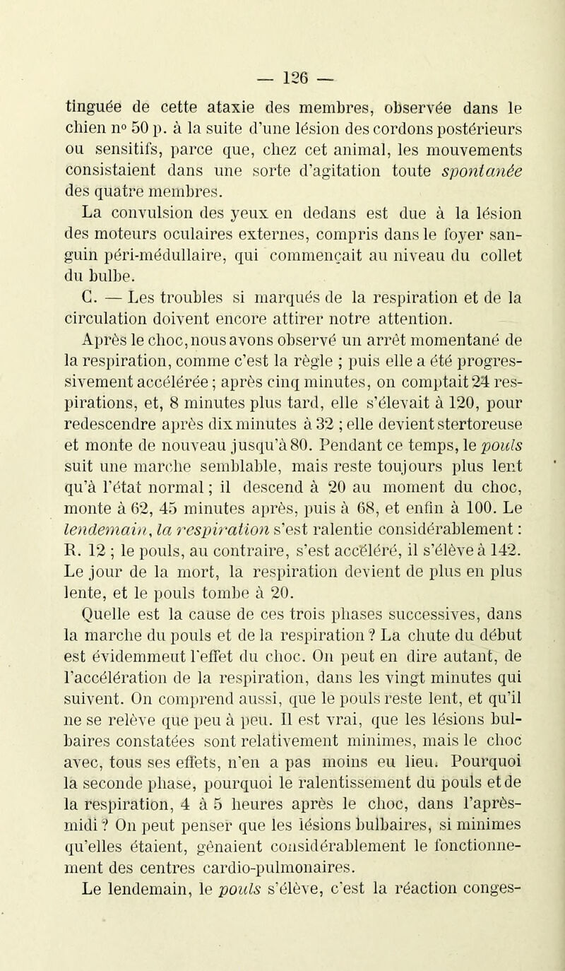 tinguée de cette ataxie des membres, observée dans le chien n° 50 p. à la suite d’une lésion des cordons postérieurs ou sensitifs, parce que, chez cet animal, les mouvements consistaient dans une sorte d’agitation toute spontanée des quatre membres. La convulsion des yeux en dedans est due à la lésion des moteurs oculaires externes, compris dans le foyer san- guin péri-médullaire, qui commençait au niveau du collet du bulbe. C. — Les troubles si marqués de la respiration et de la circulation doivent encore attirer notre attention. Après le clioc, nous avons observé un arrêt momentané de la respiration, comme c’est la règle ; puis elle a été progres- sivement accélérée ; après cinq minutes, on comptait 24 res- pirations, et, 8 minutes plus tard, elle s’élevait à 120, pour redescendre après dix minutes à 32 ;elle devient stertoreuse et monte de nouveau jusqu’à80. Pendant ce temps, le pouls suit une marche semblable, mais reste toujours plus lent qu’à l’état normal ; il descend à 20 au moment du choc, monte à 62, 45 minutes après, puis à 68, et enfin à 100. Le lendemain, la respiration s’est ralentie considérablement : R. 12 ; le pouls, au contraire, s’est accéléré, il s’élève à 142. Le jour de la mort, la respiration devient de plus en plus lente, et le pouls tombe à 20. Quelle est la cause de ces trois phases successives, dans la marche du pouls et de la respiration ? La chute du début est évidemment l'effet du choc. On peut en dire autant, de l’accélération de la respiration, dans les vingt minutes qui suivent. On comprend aussi, que le pouls reste lent, et qu’il ne se relève que peu à peu. Il est vrai, que les lésions bul- baires constatées sont relativement minimes, mais le choc avec, tous ses effets, n’en a pas moins eu lieu. Pourquoi la seconde phase, pourquoi le ralentissement du pouls et de la respiration, 4 à 5 heures après le choc, dans l’après- midi? On peut penser que les lésions bulbaires, si minimes qu’elles étaient, gênaient considérablement le fonctionne- ment des centres cardio-pulmonaires. Le lendemain, le pouls s’élève, c'est la réaction conges-