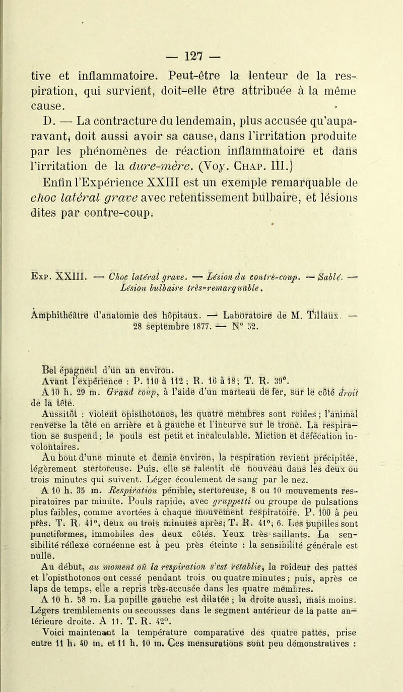 tive et inflammatoire. Peut-être la lenteur de la res- piration, qui survient, doit-elle être attribuée à la même cause. D. — La contracture du lendemain, plus accusée qu’aupa- ravant, doit aussi avoir sa cause, dans l’irritation produite par les phénomènes de réaction inflammatoire et dans l’irritation de la dure-mère. (Yoy. Chap. III.) Enfin l’Expérience XXIII est un exemple remarquable de clioc latéral grave avec retentissement bulbaire, et lésions dites par contre-coup. Exp. XXIII. — Choc latéral grave. — Lésion du, contre-coup■ —Sablé. — Lésion bulbaire très-remarquable. Amphithéâtre d’anatomie des hôpitaux. — Laboratoire de M. Tillaùx. — 28 septembre 1877. — N° 52. Bel épagnéul d’un an environ. Avant 1 expérience : P. 110 à 112 ; R. 18 à 18; T. R. 39°. A 10 h. 29 m. Grand coup, à l’aide d’un marteau dë fer, sur lë côté droit de la tête. Aussitôt ; violent opisthotonos, les quatre membres sont roides ; l’animal renverse la tête en arrière et à gauche et l'inCurVe sur le tronc. La respira- tion se suspend; le pouls est petit et incalculable. Miction et défécation in- volontaires. Au bout d’une minute et demie environ, la respiration revient précipitée, légèrement stertoreuse. Puis, elle së ralentit de faouveau dans les deux ou trois minutes qui suivent. Léger écoulement de sang par le nez. A 10 h. 35 m. Respiration pénible, stertoreuse, 8 ou 10 mouvements res- piratoires par minute. Pouls rapide, avec gncppetti ou groupe de pulsations plus faibles, comme avortées à chaque mouvement respiratoire. P. 100 à peu près. T. R, 41°, deux ou trois minutes après; T. R. 41°, 6. Les pupilles sont punctiformes, immobiles des deux côtés. Yeux très-saillants. La sen- sibilité réflexe cornéenne est à peu près éteinte : la sensibilité générale est nulle. Au début, au moment où la respiration s’est rétablie, la roideur des pattes et l’opistbotonos ont cessé pendant trois ou quatre minutes ; puis, après ce laps de temps, elle a repris très-accusée dans les quatre membres. A 10 h. 58 m. La pupille gauche est dilatée ; la droite aussi, mais moins. Légers tremblements ou secousses dans le segment antérieur de la patte an- térieure droite. A 11. T. R. 42°. Voici maintenait la température comparative des quatre pattes, prise entre 11 h. 40 m. et 11 h. 10 m. Ces mensurations sont peu démonstratives :