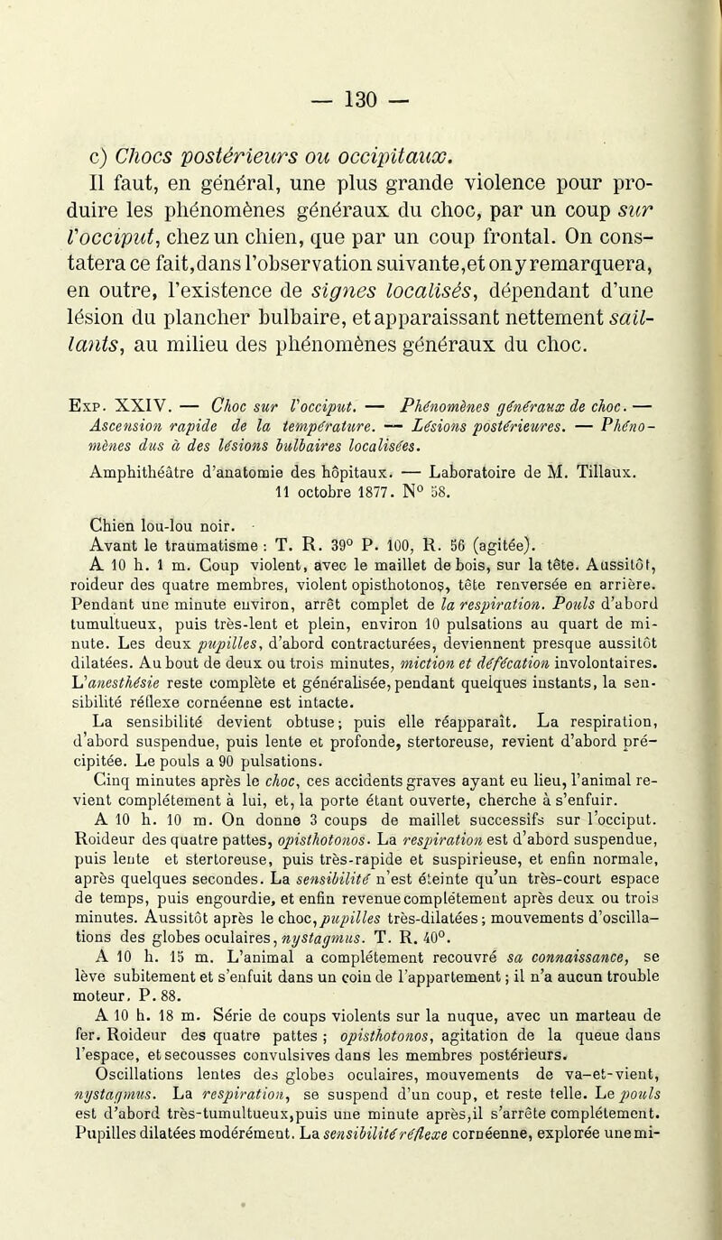c) Chocs postérieurs ou occipitaux. Il faut, en général, une plus grande violence pour pro- duire les phénomènes généraux du choc, par un coup sur l'occiput, chez un chien, que par un coup frontal. On cons- tatera ce fait,dans l’observation suivante,et ony remarquera, en outre, l’existence de signes localisés, dépendant d’une lésion du plancher bulbaire, et apparaissant nettement sail- lants, au milieu des phénomènes généraux du choc. Exp. XXIV. — Choc sur l'occiput. — Phénomènes généraux de choc.— Ascension rapide de la température. — Lésions postérieures. — Phéno- mènes dus à des lésions bulbaires localisées. Amphithéâtre d’anatomie des hôpitaux. — Laboratoire de M. Tillaux. 11 octobre 1877. N° 58. Chien lou-lou noir. Avant le traumatisme : T. R. 39° P. 100, R. 56 (agitée). A 10 h. 1 m. Coup violent, avec le maillet de bois, sur la tête. Aussitôt, roideur des quatre membres, violent opisthotonos, tête renversée en arrière. Pendant une minute euviron, arrêt complet de la respiration. Poids d’abord tumultueux, puis très-lent et plein, environ 10 pulsations au quart de mi- nute. Les deux pupilles, d’abord contracturées, deviennent presque aussitôt dilatées. Au bout de deux ou trois minutes, miction et défécation involontaires. L’anesthésie reste complète et généralisée, pendant quelques instants, la sen- sibilité rétlexe cornéenne est intacte. La sensibilité devient obtuse; puis elle réapparaît. La respiration, d’abord suspendue, puis lente et profonde, stertoreuse, revient d’abord pré- cipitée. Le pouls a 90 pulsations. Cinq minutes après le choc, ces accidents graves ayant eu lieu, l’animal re- vient complètement à lui, et, la porte étant ouverte, cherche à s’enfuir. A 10 h. 10 m. On donne 3 coups de maillet successifs sur l’occiput. Roideur des quatre pattes, opisthotonos. La respiration est d’abord suspendue, puis lente et stertoreuse, puis très-rapide et suspirieuse, et enfin normale, après quelques secondes. La sensibilité n’est éteinte qu’un très-court espace de temps, puis engourdie, et enfin revenue complètement après deux ou trois minutes. Aussitôt après le choc,pupilles très-dilatées ; mouvements d’oscilla- tions des globes oculaires, nystagmus. T. R. 40°. A 10 h. 15 m. L’animal a complètement recouvré sa connaissance, se lève subitement et s’enfuit dans un coin de l’appartement ; il n’a aucun trouble moteur. P. 88. A 10 h. 18 m. Série de coups violents sur la nuque, avec un marteau de fer. Roideur des quatre pattes ; opisthotonos, agitation de la queue dans l’espace, et secousses convulsives dans les membres postérieurs. Oscillations lentes des globes oculaires, mouvements de va-et-vient, nystagmus. La respiration, se suspend d’un coup, et reste telle. Le pouls est d’abord très-tumultueux,puis une minute après,il s’arrête complètement. Pupilles dilatées modérément. La sensibilité réflexe cornéenne, explorée unemi-