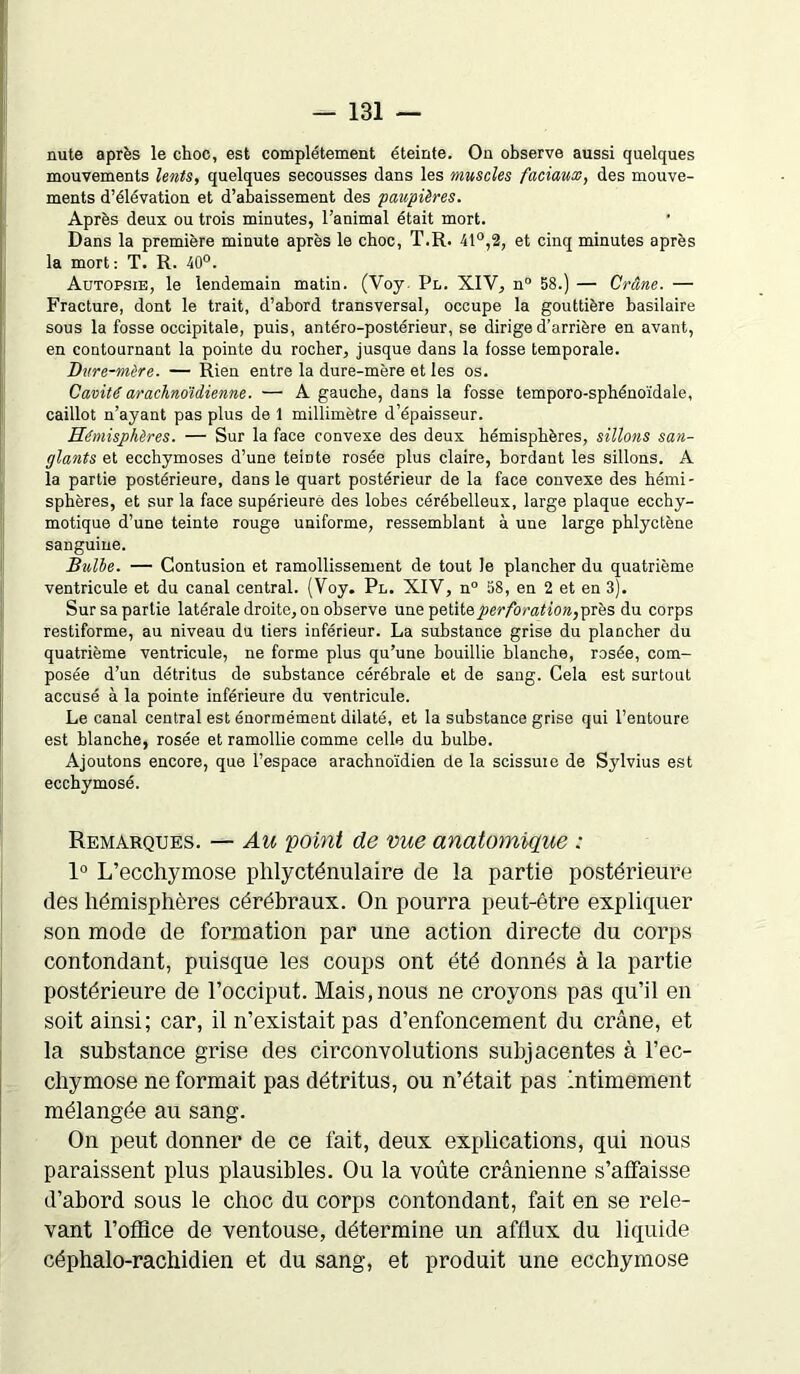 nute après le choc, est complètement éteinte. On observe aussi quelques mouvements lents, quelques secousses dans les muscles faciaux, des mouve- ments d’élévation et d’abaissement des paupières. Après deux ou trois minutes, l’animal était mort. Dans la première minute après le choc, T.R. 41°,2, et cinq minutes après la mort: T. R. 40°. Autopsie, le lendemain matin. (Voy. Pl. XIV, n° 58.) — Crâne. — Fracture, dont le trait, d’abord transversal, occupe la gouttière basilaire sous la fosse occipitale, puis, antéro-postérieur, se dirige d’arrière en avant, en contournant la pointe du rocher, jusque dans la fosse temporale. Dure-mère. — Rien entre la dure-mère et les os. Cavité arachnoïdienne. — A gauche, dans la fosse temporo-sphénoïdale, caillot n’ayant pas plus de 1 millimètre d’épaisseur. Hémisphères. — Sur la face convexe des deux hémisphères, sillons san- glants et ecchymoses d’une teinte rosée plus claire, bordant les sillons. A la partie postérieure, dans le quart postérieur de la face convexe des hémi- sphères, et sur la face supérieure des lobes cérébelleux, large plaque ecchy- motique d’une teinte rouge uniforme, ressemblant à une large phlyctène sanguine. Bulbe. — Contusion et ramollissement de tout le plancher du quatrième ventricule et du canal central. (Voy. Pl. XIV, n° 58, en 2 et en 3). Sur sa partie latérale droite, on observe une petite perforation,près du corps restiforme, au niveau du tiers inférieur. La substance grise du plancher du quatrième ventricule, ne forme plus qu’une bouillie blanche, rosée, com- posée d’un détritus de substance cérébrale et de sang. Cela est surtout accusé à la pointe inférieure du ventricule. Le canal central est énormément dilaté, et la substance grise qui l’entoure est blanche, rosée et ramollie comme celle du bulbe. Ajoutons encore, que l’espace arachnoïdien de la scissuie de Sylvius est ecchymosé. Remarques. — Au point de vue anatomique : 1° L’ecchymose phlycténulaire de la partie postérieure des hémisphères cérébraux. On pourra peut-être expliquer son mode de formation par une action directe du corps contondant, puisque les coups ont été donnés à la partie postérieure de l’occiput. Mais,nous ne croyons pas qu’il en soit ainsi; car, il n’existait pas d’enfoncement du crâne, et la substance grise des circonvolutions subjacentes à l’ec- chymose ne formait pas détritus, ou n’était pas Intimement mélangée au sang. On peut donner de ce fait, deux explications, qui nous paraissent plus plausibles. Ou la voûte crânienne s'affaisse d’abord sous le choc du corps contondant, fait en se rele- vant l’office de ventouse, détermine un afflux du liquide céphalo-rachidien et du sang, et produit une ecchymose