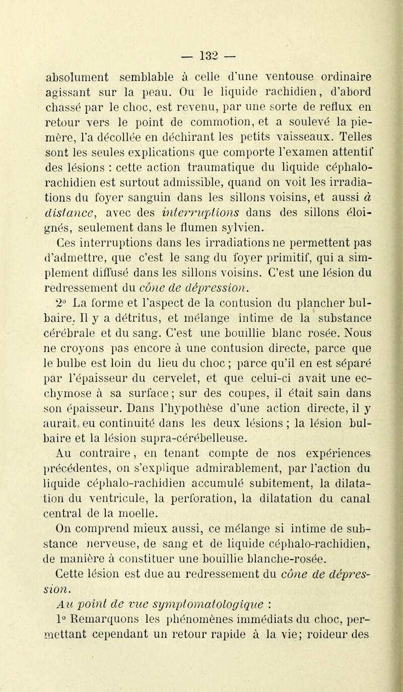 absolument semblable à celle d'une ventouse ordinaire agissant sur la peau. Ou le liquide rachidien, d’abord chassé par le choc, est revenu, par une sorte de reflux en retour vers le point de commotion, et a soulevé la pie- mère, l'a décollée en déchirant les petits vaisseaux. Telles sont les seules explications que comporte l’examen attentif des lésions : cette action traumatique du liquide céphalo- rachidien est surtout admissible, quand on voit les irradia- tions du foyer sanguin dans les sillons voisins, et aussi à dislance, avec des interruptions dans des sillons éloi- gnés, seulement dans le flumen sylvien. Ces interruptions dans les irradiations ne permettent pas d’admettre, que c’est le sang du foyer primitif, qui a sim- plement diffusé dans les sillons voisins. C’est une lésion du redressement du cône de dépression. 2° La forme et l’aspect de la contusion du plancher bul- baire. Il y a détritus, et mélange intime de la substance cérébrale et du sang. C’est une bouillie blanc rosée. Nous ne croyons pas encore à une contusion directe, parce que le bulbe est loin du lieu du choc ; parce qu’il en est séparé par l’épaisseur du cervelet, et que celui-ci avait une ec- chymose à sa surface ; sur des coupes, il était sain dans son épaisseur. Dans l’hypothèse d’une action directe, il y aurait eu continuité dans les deux lésions ; la lésion bul- baire et la lésion supra-cérébelleuse. Au contraire, en tenant compte de nos expériences précédentes, on s’explique admirablement, par l'action du liquide céphalo-rachidien accumulé subitement, la dilata- tion du ventricule, la perforation, la dilatation du canal central de la moelle. On comprend mieux aussi, ce mélange si intime de sub- stance nerveuse, de sang et de liquide céphalo-rachidien, de manière à constituer une bouillie blanche-rosée. Cette lésion est due au redressement du cône de dépres- sion. Au point de vue symptomatologique : 1° Remarquons les phénomènes immédiats du choc, per- mettant cependant un retour rapide à la vie; roideur des