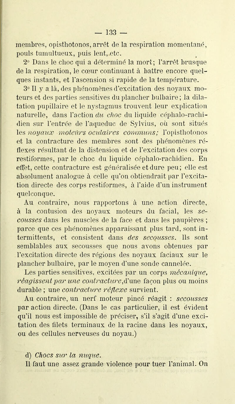 membres, opisthotonos, arrêt de la respiration momentané, pouls tumultueux, puis lent,.etc. 2° Dans le choc qui a déterminé la mort; l’arrêt brusque de la respiration, le cœur continuant à battre encore quel- ques instants, et l'ascension si rapide de la température. 3° Il y a là, des phénomènes d’excitation des noyaux mo- teurs et des parties sensitives du plancher bulbaire ; la dila- tation pupillaire et le nystagmus trouvent leur explication naturelle, dans l’action du clioc du liquide céphalo-rachi- dien sur l’entrée de l’aqueduc de Sylvius, où sont situés les noyaux moteurs oculaires communs; l’opisthotonos et la contracture des membres sont des phénomènes ré- flexes résultant de la distension et de l’excitation des corps restiformes, par le choc du liquide céphalo-rachidien. En effet, cette contracture est généralisée et dure peu; elle est absolument analogue à celle qu’on obtiendrait par l’excita- tion directe des corps restiformes, à l’aide d’un instrument quelconque. Au contraire, nous rapportons à une action directe, à la contusion des noyaux moteurs du facial, les se- cousses dans les muscles de la face et dans les paupières ; parce que ces phénomènes apparaissant plus tard, sont in- termittents, et consistent dans des secçusses. Ils sont semblables aux secousses que nous avons obtenues par l’excitation directe des régions des noyaux faciaux sur le plancher bulbaire, par le moyen d’une sonde cannelée. Les parties sensitives, excitées par un corps mécanique, réagissent par une contracture,d’une façon plus ou moins durable ; une contracture réflexe survient. Au contraire, un nerf moteur pincé réagit : secousses par action directe. (Dans le cas particulier, il est évident qu’il nous est impossible de préciser, s’il s’agit d’une exci- tation des filets terminaux de la racine dans les noyaux, ou des cellules nerveuses du noyau.) d) Chocs sur la nuque. Il faut une assez grande violence pour tuer l’animal. On