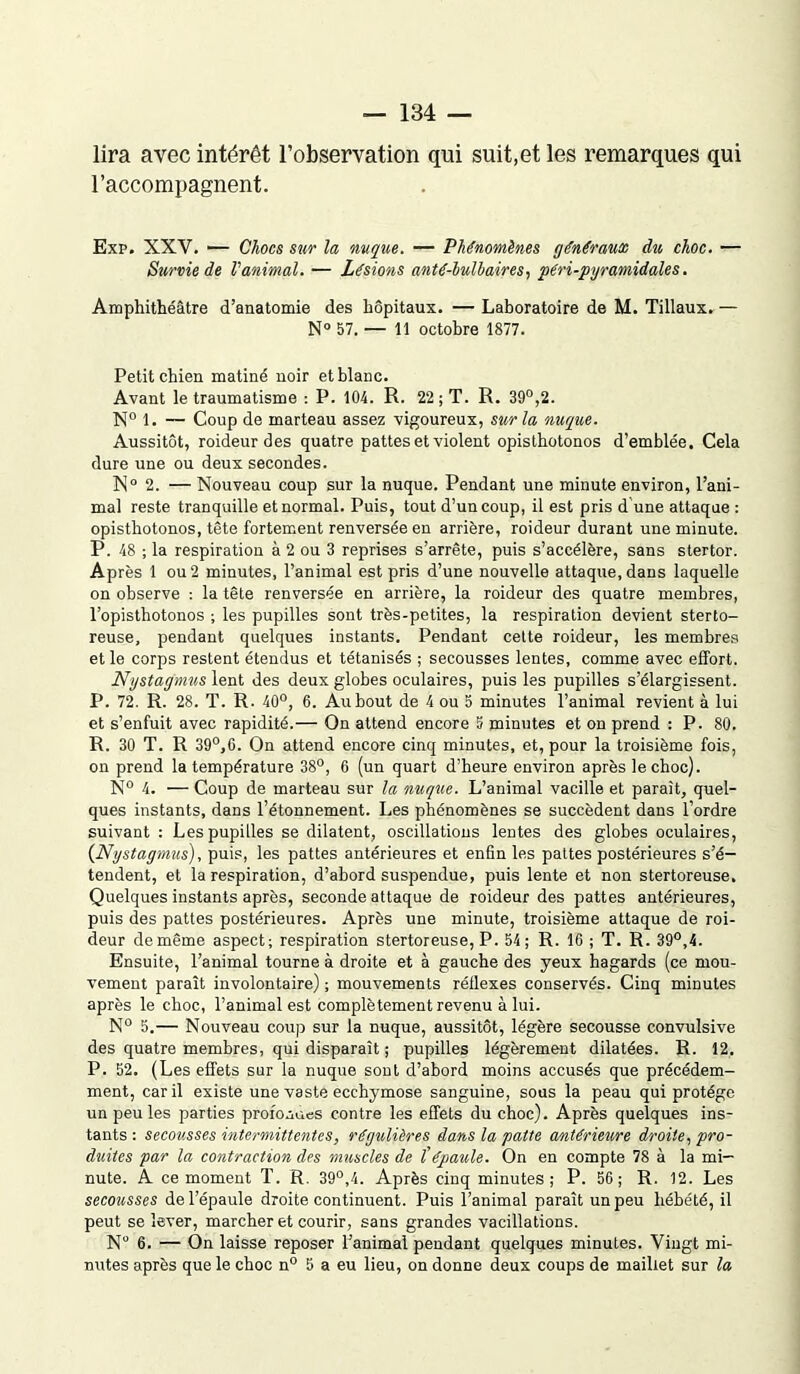 lira avec intérêt l’observation qui suit,et les remarques qui l’accompagnent. Exp. XXV. — Chocs sur la nuque. — Phénomènes généraux du choc. — Survie de Vanimal. — Lésions anté-lulbaires, péri-pyramidale s. Amphithéâtre d’anatomie des hôpitaux. — Laboratoire de M. Tillaux. — N° 57. — 11 octobre 1877. Petit chien mâtiné noir et blanc. Avant le traumatisme : P. 104. R. 22; T. R. 39°,2. N° 1. — Coup de marteau assez vigoureux, sur la nuque. Aussitôt, roideurdes quatre pattes et violent opisthotonos d’emblée. Cela dure une ou deux secondes. N0 2. — Nouveau coup sur la nuque. Pendant une minute environ, l’ani- mal reste tranquille et normal. Puis, tout d’un coup, il est pris d une attaque : opisthotonos, tête fortement renversée en arrière, roideur durant une minute. P. 48 ; la respiration à 2 ou 3 reprises s’arrête, puis s’accélère, sans stertor. Après 1 ou 2 minutes, l’animal est pris d’une nouvelle attaque, dans laquelle on observe : la tête renversée en arrière, la roideur des quatre membres, l’opisthotonos ; les pupilles sont très-petites, la respiration devient sterto- reuse, pendant quelques instants. Pendant celte roideur, les membres et le corps restent étendus et tétanisés ; secousses lentes, comme avec effort. Nystag'mus lent des deux globes oculaires, puis les pupilles s’élargissent. P. 72. R. 28. T. R. 40°, 6. Au bout de 4 ou 5 minutes l’animal revient à lui et s’enfuit avec rapidité.— On attend encore 5 minutes et on prend : P. 80. R. 30 T. R 39°,G. On attend encore cinq minutes, et, pour la troisième fois, on prend la température 38°, 6 (un quart d’beure environ après le choc). N° 4. — Coup de marteau sur la nuque. L’animal vacille et paraît, quel- ques instants, dans l’étonnement. Les phénomènes se succèdent dans l’ordre suivant: Les pupilles se dilatent, oscillations lentes des globes oculaires, (Nystagmus), puis, les pattes antérieures et enfin les pattes postérieures s’é- tendent, et la respiration, d’abord suspendue, puis lente et non stertoreuse. Quelques instants après, seconde attaque de roideur des pattes antérieures, puis des pattes postérieures. Après une minute, troisième attaque de roi- deur de même aspect; respiration stertoreuse, P. 54; R. 16 ; T. R. 39°,4. Ensuite, l’animal tourne à droite et à gauche des yeux hagards (ce mou- vement paraît involontaire) ; mouvements réflexes conservés. Cinq minutes après le choc, l’animal est complètement revenu à lui. N° 5.— Nouveau coup sur la nuque, aussitôt, légère secousse convulsive des quatre membres, qui disparaît ; pupilles légèrement dilatées. R. 12, P. 52. (Les effets sur la nuque sont d’abord moins accusés que précédem- ment, car il existe une vaste ecchymose sanguine, sous la peau qui protège un peu les parties profondes contre les effets du choc). Après quelques ins- tants : secousses intermittentes, régulières dans la patte antérieure droite, pro- duites par la contraction des muscles de tépaule. On en compte 78 à la mi- nute. A ce moment T. R. 39°,4. Après cinq minutes; P. 56; R. 12. Les secousses de l’épaule droite continuent. Puis l’animal paraît un peu hébété, il peut se lever, marcher et courir, sans grandes vacillations. N° 6. — On laisse reposer l’animal pendant quelques minutes. Vingt mi- nutes après que le choc n° 5 a eu lieu, on donne deux coups de maillet sur la