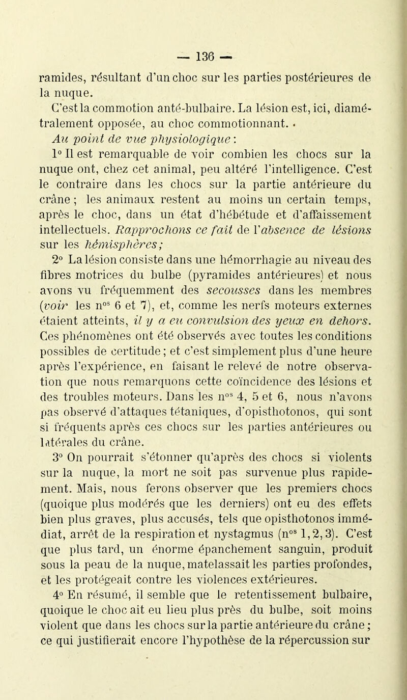 ramides, résultant d’un choc sur les parties postérieures de la nuque. C’est la commotion anté-bulbaire. La lésion est, ici, diamé- tralement opposée, au choc commotionnant. . Au point de vue physiologique : 1° Il est remarquable de voir combien les chocs sur la nuque ont, chez cet animal, peu altéré l'intelligence. C’est le contraire dans les chocs sur la partie antérieure du crâne ; les animaux restent au moins un certain temps, après le choc, dans un état d’hébétude et d’affaissement intellectuels. Rapprochons ce fait de Xabsence de lésions sur les hémisphères ; 2° La lésion consiste dans une hémorrhagie au niveau des fibres motrices du bulbe (pyramides antérieures) et nous avons vu fréquemment des secousses dans les membres (voir les nos 6 et 7), et, comme les nerfs moteurs externes étaient atteints, il y a eu convulsion des yeux en dehors. Ces phénomènes ont été observés avec toutes les conditions possibles de certitude ; et c’est simplement plus d’une heure après l’expérience, en faisant le relevé de notre observa- tion que nous remarquons cette coïncidence des lésions et des troubles moteurs. Dans les nos 4, 5 et 6, nous n’avons pas observé d’attaques tétaniques, d’opisthotonos, qui sont si fréquents après ces chocs sur les parties antérieures ou latérales du crâne. 3° On pourrait s’étonner qu’après des chocs si violents sur la nuque, la mort ne soit pas survenue plus rapide- ment. Mais, nous ferons observer que les premiers chocs (quoique plus modérés que les derniers) ont eu des effets bien plus graves, plus accusés, tels que opisthotonos immé- diat, arrêt de la respiration et nystagmus (nos 1,2,3). C’est que plus tard, un énorme épanchement sanguin, produit sous la peau de la nuque, matelassait les parties profondes, et les protégeait contre les violences extérieures. 4° En résumé, il semble que le retentissement bulbaire, quoique le choc ait eu lieu plus près du bulbe, soit moins violent que dans les chocs sur la partie antérieure du crâne; ce qui justifierait encore l’hypothèse de la répercussion sur