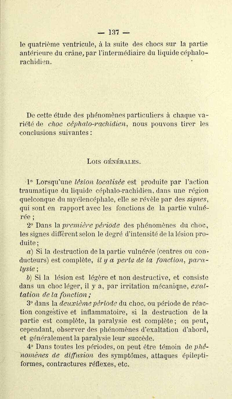 le quatrième ventricule, à la suite des cliocs sur la partie antérieure du crâne, par l'intermédiaire du liquide céphalo- rachidien. De cette étude des phénomènes particuliers à chaque va- riété de choc céphalo-rachidien, nous pouvons tirer les conclusions suivantes : Lois générales. 1° Lorsqu’une lésion localisée est produite par l’action traumatique du liquide céphalo-rachidien, dans une région quelconque du myél encéphale, elle se révèle par des signes, qui sont en rapport avec les fonctions de la partie vulné- rée ; 2° Dans la première période des phénomènes du choc, les signes diffèrent selon le degré d’intensité de la lésion pro- duite ; a) Si la destruction de la partie vulnérée (centres ou con- ducteurs) est complète, il y a perte de la fonction, para- lysie ; h) Si la lésion est légère et non destructive, et consiste dans un choc léger, il y a, par irritation mécaniqne, exci- tation de la fonction ; 3° dans la deuxième période du choc, ou période de réac- tion congestive et inflammatoire, si la destruction de la partie est complète, la paralysie est complète; on peut, cependant, observer des phénomènes d’exaltation d’abord, et généralement la paralysie leur succède. 4° Dans toutes les périodes, on peut être témoin de phé- nomènes de diffusion des symptômes, attaques épilepti- formes, contractures réflexes, etc.
