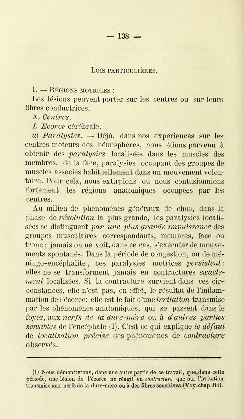 Lois particulières. I. — Régions motrices : Les lésions peuvent porter sur les centres ou sur leurs fibres conductrices. A. Centres. I. Ecorce cérébrale. a) Paralysies. — Déjà, dans nos expériences sur les centres moteurs des hémisphères, nous étions parvenu à obtenir des paralysies localisées dans les muscles des membres, de la face, paralysies occupant des groupes de muscles associés habituellement dans un mouvement volon- taire. Pour cela, nous extirpions ou nous contusionnions fortement les régions anatomiques occupées par les centres. Au milieu de phénomènes généraux de choc, dans la phase de résolution la plus grande, les paralysies locali- sées se distinguent par une plus grande impuissance des groupes musculaires correspondants, membres, face ou tronc ; jamais on ne voit, dans ce cas, s’exécuter de mouve- ments spontanés. Dans la période de congestion, ou de mé- ningo-encéphalite, ces paralysies motrices persistent : elles ne se transforment jamais en contractures exacte- ment localisées. Si la contracture survient dans ces cir- constances, elle n’est pas, en effet, le résultat de l’inflam- mation de l’écorce: elle est le fait d’une irritation transmise par les phénomènes anatomiques, qui se passent dans le foyer, aux nerfs de la dure-mère ou à d'aidres parties sensibles de l’encéphale (1). C’est ce qui explique le défaut de localisation précise des phénomènes de contracture observés. (lj Nous démontrerons, dans une autre partie de ce travail, que,dans cette période, une lésion de l’écorce ne réagit en contracture que par l’irritation transmise aux nerfs de la dure-mère,ou à des fibres sensitives.(Voy.chap.III),
