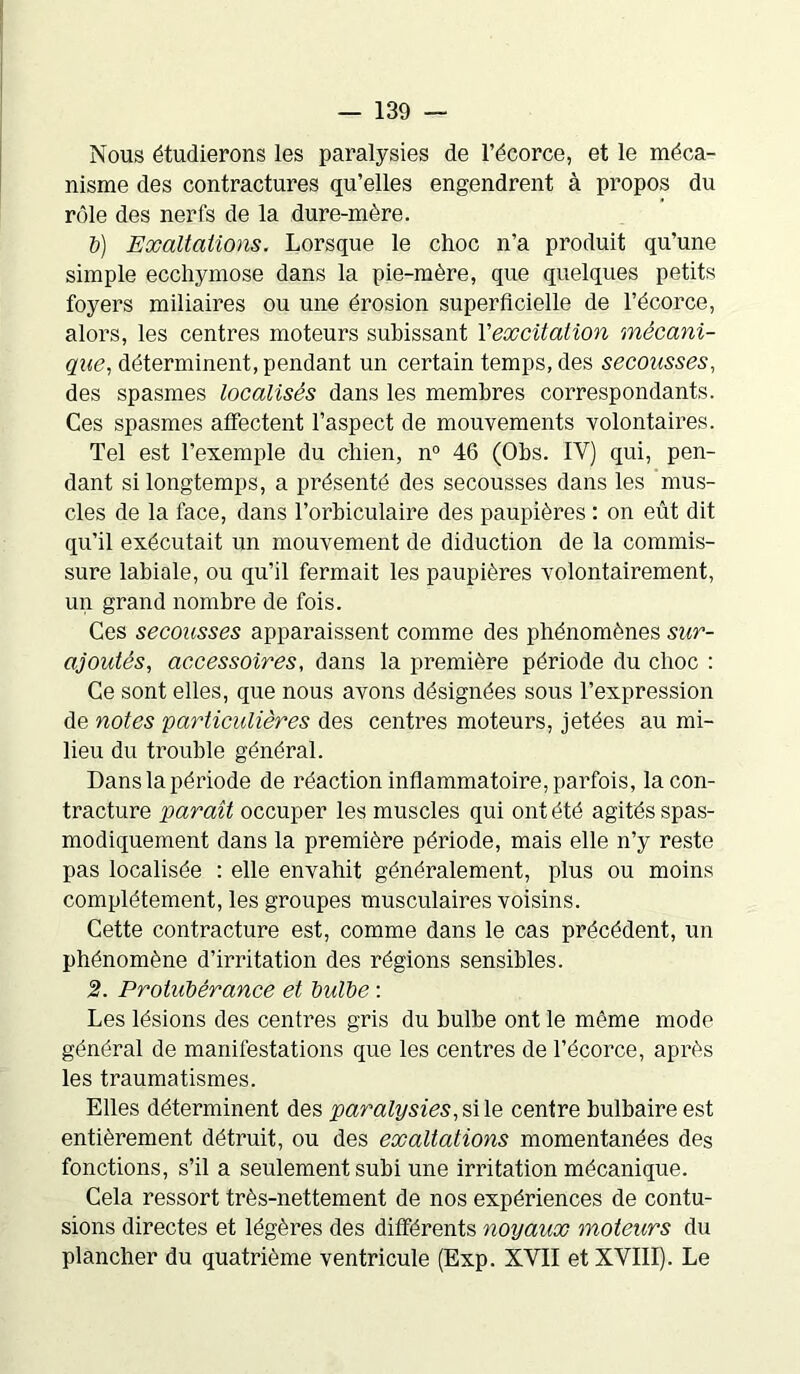 Nous étudierons les paralysies de l’écorce, et le méca- nisme des contractures qu’elles engendrent à propos du rôle des nerfs de la dure-mère. b) Exaltations. Lorsque le choc n’a produit qu’une simple ecchymose dans la pie-mère, que quelques petits foyers miliaires ou une érosion superficielle de l’écorce, alors, les centres moteurs subissant l'excitation mécani- que, déterminent, pendant un certain temps, des secousses, des spasmes localisés dans les membres correspondants. Ces spasmes affectent l’aspect de mouvements volontaires. Tel est l’exemple du chien, n° 46 (Obs. IV) qui, pen- dant si longtemps, a présenté des secousses dans les mus- cles de la face, dans l’orbiculaire des paupières : on eût dit qu’il exécutait un mouvement de diduction de la commis- sure labiale, ou qu’il fermait les paupières volontairement, un grand nombre de fois. Ces secousses apparaissent comme des phénomènes sur- ajoutés, accessoires, dans la première période du choc : Ce sont elles, que nous avons désignées sous l’expression de notes 'particulières des centres moteurs, jetées au mi- lieu du trouble général. Dans la période de réaction inflammatoire, parfois, la con- tracture paraît occuper les muscles qui ont été agités spas- modiquement dans la première période, mais elle n’y reste pas localisée : elle envahit généralement, plus ou moins complètement, les groupes musculaires voisins. Cette contracture est, comme dans le cas précédent, un phénomène d’irritation des régions sensibles. 2. Protubérance et bulbe : Les lésions des centres gris du bulbe ont le même mode général de manifestations que les centres de l’écorce, après les traumatismes. Elles déterminent des paralysies, si le centre bulbaire est entièrement détruit, ou des exaltations momentanées des fonctions, s’il a seulement subi une irritation mécanique. Cela ressort très-nettement de nos expériences de contu- sions directes et légères des différents noyaux moteurs du plancher du quatrième ventricule (Exp. XVII et XVIII). Le