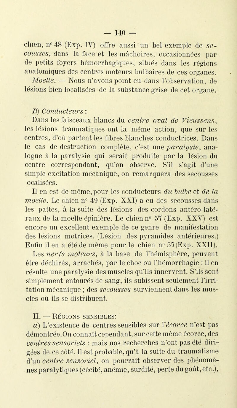 clnen, n° 48 (Exp. IV) offre aussi un bel exemple de se- cousses, dans la face et les mâchoires, occasionnées par de petits foyers hémorrhagiques, situés dans les régions anatomiques des centres moteurs bulbaires de ces organes. Moelle. — Nous n’avons point eu dans l’observation, de lésions bien localisées de la substance grise de cet organe. B) Conducteurs : Dans les faisceaux blancs du centre oval de Vieussens, les lésions traumatiques ont la même action, que sur les centres, d’où partent les fibres blanches conductrices. Dans le cas de destruction complète, c’est une paralysie, ana- logue à la paralysie qui serait produite par la lésion du centre correspondant, qu'on observe. S’il s’agit d’une simple excitation mécanique, on remarquera des secousses ocalisées. Il en est de même, pour les conducteurs du tulbe et de la moelle. Le chien n° 49 (Exp. XXI) a eu des secousses dans les pattes, à la suite des lésions des cordons antéro-laté- raux de la moelle épinière. Le chien n° 57 (Exp. XXY) est encore un excellent exemple de ce genre de manifestation des lésions motrices. (Lésion des pyramides antérieures.) Enfin il en a été de même pour le chien n° 57 (Exp. XXII). Les nerfs moteurs, à la base de l’hémisphère, peuvent être déchirés, arrachés, par le choc ou l’hémorrhagie : il en résulte une paralysie des muscles qu’ils innervent. S'ils sont simplement entourés de sang, ils subissent seulement l’irri- tation mécanique ; des secousses surviennent dans les mus- cles où ils se distribuent. II. —Régions sensibles: a) L’existence de centres sensibles sur l'écorce n’est pas démontrée.On connaît cependant, sur cette même écorce, des centres sensoriels : mais nos recherches n’ont pas été diri- gées de ce côté. Il est probable, qu’à la suite du traumatisme d'un centre sensoriel, on pourrait observer des phénomè- nes paralytiques (cécité, anémie, surdité, perte du goût, etc.),