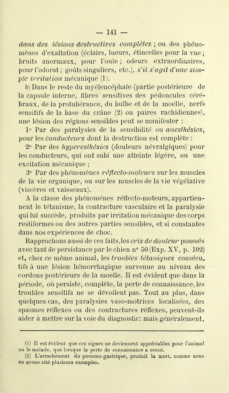 dans des lésions déstructurés complètes ; ou des phéno- mènes d’exaltation (éclairs, lueurs, étincelles pour la vue ; bruits anormaux, pour l’ouïe ; odeurs extraordinaires, pour l’odorat; goûts singuliers, etc.), s'il s'agit d'une sim- ple irritation mécanique (1). li) Dans le reste du myélencéphale (partie postérieure de la capsule interne, fibres sensitives des pédoncules céré- braux, de la protubérance, du bulbe et de la moelle, nerfs sensitifs de la base du crâne (2) ou paires rachidiennes), une lésion des régions sensibles peut se manifester : 1° Par des paralysies de la sensibilité ou anesthésies, pour les coyidudeurs dont la destruction est complète : 2° Par des hyperesthésies (douleurs névralgiques) pour les conducteurs, qui ont subi une atteinte légère, ou une excitation mécanique ; 3° Par des phénomènes réflecto-moteurs sur les muscles de la vie organique, ou sur les muscles de la vie végétative (viscères et vaisseaux). A la classe des phénomènes réflecto-moteurs, appartien- nent le tétanisme, la contracture vasculaire et la paralysie qui lui succède, produits par irritation mécanique des corps restiformes ou des autres parties sensibles, et si constantes dans nos expériences de choc. Rapprochons aussi de ces faits,les cris de douleur poussés avec tant de persistance par le chien n° 50 (Exp. XV, p. 102) et, chez ce même animal, les troubles tétaniques consécu. tifs à une lésion hémorrhagique survenue au niveau des cordons postérieurs de la moelle. Il est évident que dans la période, où persiste, complète, la perte de connaissance, les troubles sensitifs ne se dévoilent pas. Tout au plus, dans quelques cas, des paralysies vaso-motrices localisées, des spasmes réflexes ou des contractures réflexes, peuvent-ils aider à mettre sur la voie du diagnostic: mais généralement, (1) Il est évident que ces signes ne deviennent appréciables pour l’animal ou le malade, que lorsque la perte de connaissance a cessé. (2) L’arrachement du pneumo-gastrique, produit la mort, comme nous en avons cité plusieurs exemples.