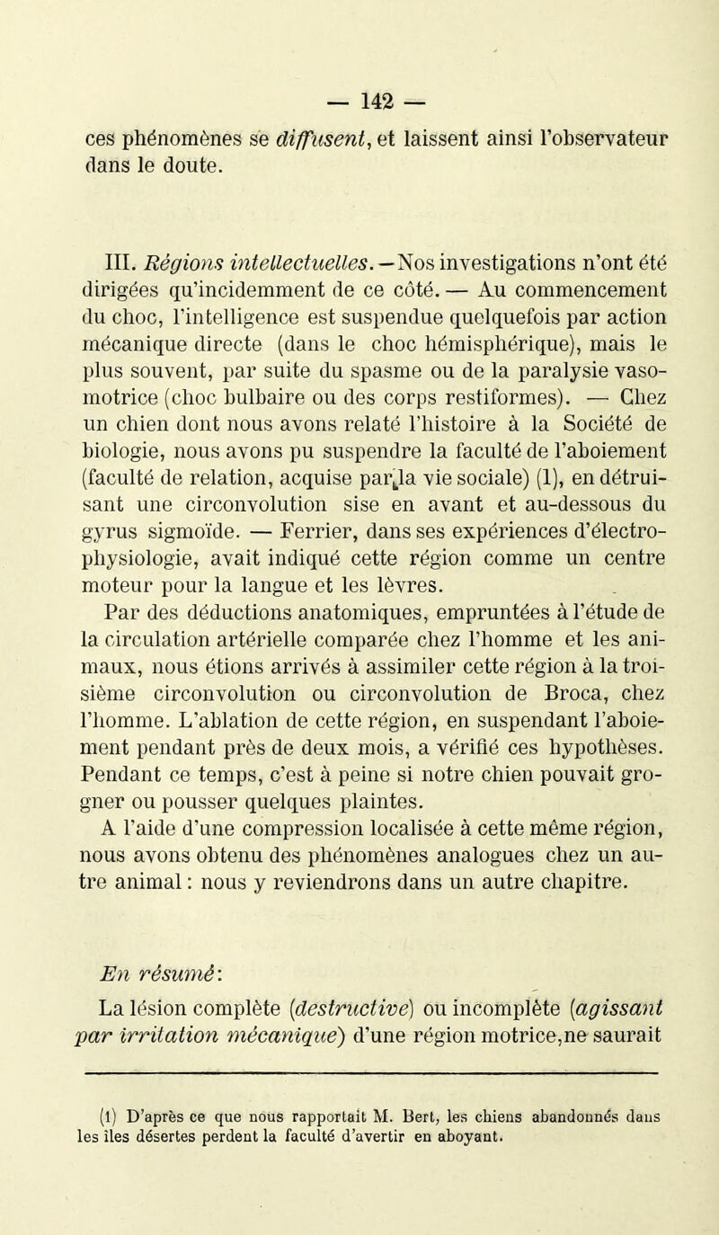 ces phénomènes se diffusent, et laissent ainsi l’observateur dans le doute. III. Régions intellectuelles.— Nos investigations n’ont été dirigées qu’incidemment de ce côté. — Au commencement du choc, l'intelligence est suspendue quelquefois par action mécanique directe (dans le choc hémisphérique), mais le plus souvent, par suite du spasme ou de la paralysie vaso- motrice (choc bulbaire ou des corps restiformes). — Chez un chien dont nous avons relaté l’histoire à la Société de biologie, nous avons pu suspendre la faculté de l’aboiement (faculté de relation, acquise pai\la vie sociale) (1), en détrui- sant une circonvolution sise en avant et au-dessous du gyrus sigmoïde. — Ferrier, dans ses expériences d’électro- physiologie, avait indiqué cette région comme un centre moteur pour la langue et les lèvres. Par des déductions anatomiques, empruntées à l’étude de la circulation artérielle comparée chez l’homme et les ani- maux, nous étions arrivés à assimiler cette région à la troi- sième circonvolution ou circonvolution de Broca, chez l’homme. L’ablation de cette région, en suspendant l’aboie- ment pendant près de deux mois, a vérifié ces hypothèses. Pendant ce temps, c’est à peine si notre chien pouvait gro- gner ou pousser quelques plaintes. A l’aide d’une compression localisée à cette même région, nous avons obtenu des phénomènes analogues chez un au- tre animal : nous y reviendrons dans un autre chapitre. En résumé'. La lésion complète {destructive) ou incomplète (agissant par irritation mécanique) d’une région motrice,ne saurait (l) D’après ce que nous rapportait M. Bert, les chiens abandonnés dans les îles désertes perdent la faculté d’avertir en aboyant.