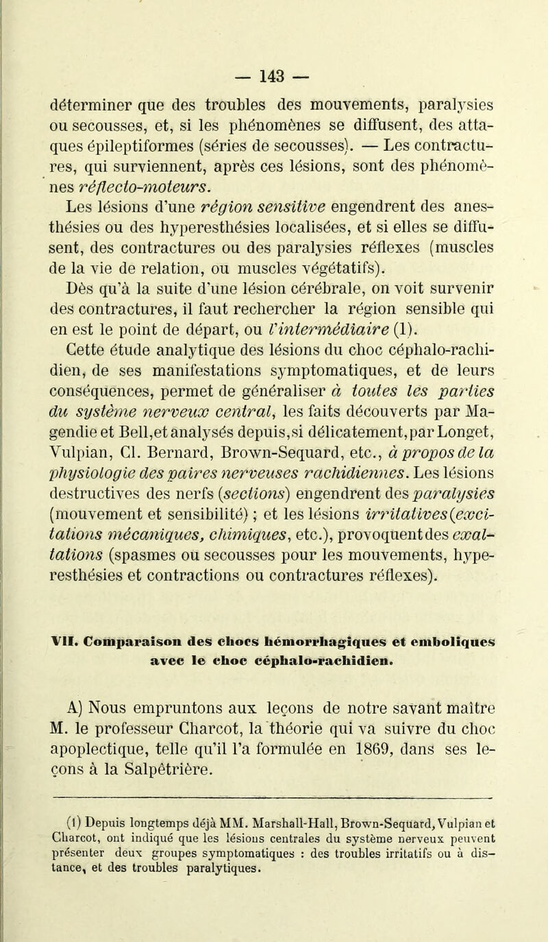 déterminer que des troubles des mouvements, paralysies ou secousses, et, si les phénomènes se diffusent, des atta- ques épileptiformes (séries de secousses). — Les contractu- res, qui surviennent, après ces lésions, sont des phénomè- nes ré fie cto-moteur s. Les lésions d’une région sensitive engendrent des anes- thésies ou des hyperesthésies localisées, et si elles se diffu- sent, des contractures ou des paralysies réflexes (muscles de la vie de relation, ou muscles végétatifs). Dès qu’à la suite d'une lésion cérébrale, on voit survenir des contractures, il faut rechercher la région sensible qui en est le point de départ, ou l'intermédiaire (1). Cette étude analytique des lésions du choc céphalo-rachi- dien, de ses manifestations symptomatiques, et de leurs conséquences, permet de généraliser à toutes les parties du système nerveux central, les faits découverts par Ma- gendie et Bell,et analysés depuis,si délicatement, par Longet, Yulpian, Cl. Bernard, Brown-Sequard, etc., à propos delà physiologie des paires nerveuses rachidiennes. Les lésions destructives des nerfs {sections) engendrent des paralysies (mouvement et sensibilité) ; et les lésions irritatives {exci- tations mècanigues, chimiques, etc.), provoquent des exal- tations (spasmes ou secousses pour les mouvements, hype- resthésies et contractions ou contractures réflexes). VII. Comparaison des chocs hémorrhagiques et emboliques avec le choc céphalo-rachidien. A) Nous empruntons aux leçons de notre savant maître M. le professeur Charcot, la théorie qui va suivre du choc apoplectique, telle qu’il l’a formulée en 1869, dans ses le- çons à la Salpêtrière. (l) Depuis longtemps déjà MM. Marshall-Hall, Brown-Sequard, Vulpian et Charcot, ont indiqué que les lésions centrales du système nerveux peuvent présenter deux groupes symptomatiques : des troubles irritatifs ou à dis- tance, et des troubles paralytiques.