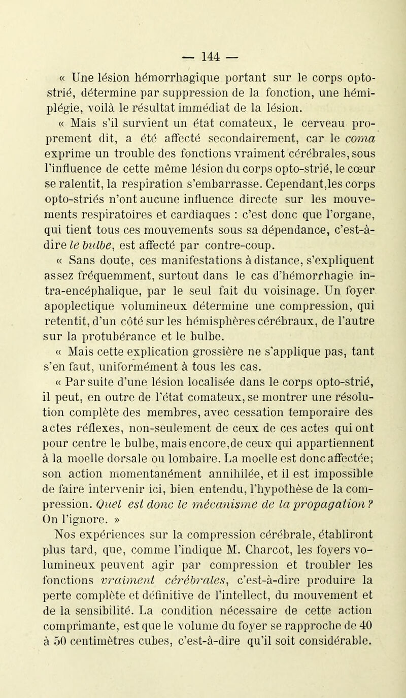 « Une lésion hémorrhagique portant sur le corps opto- strié, détermine par suppression de la fonction, une hémi- plégie, voilà le résultat immédiat de la lésion. « Mais s’il survient un état comateux, le cerveau pro- prement dit, a été affecté secondairement, car le coma exprime un trouble des fonctions vraiment cérébrales, sous l’influence de cette même lésion du corps opto-strié, le cœur se ralentit, la respiration s’embarrasse. Cependant,les corps opto-striés n’ont aucune influence directe sur les mouve- ments respiratoires et cardiaques : c’est donc que l’organe, qui tient tous ces mouvements sous sa dépendance, c’est-à- dire le bulbe, est affecté par contre-coup. « Sans doute, ces manifestations à distance, s’expliquent assez fréquemment, surtout dans le cas d’hémorrhagie in- tra-encéphalique, par le seul fait du voisinage. Un foyer apoplectique volumineux détermine une compression, qui retentit, d’un côté sur les hémisphères cérébraux, de l’autre sur la protubérance et le bulbe. « Mais cette explication grossière ne s'applique pas, tant s’en faut, uniformément à tous les cas. « Par suite d’une lésion localisée dans le corps opto-strié, il peut, en outre de l’état comateux, se montrer une résolu- tion complète des membres, avec cessation temporaire des actes réflexes, non-seulement de ceux de ces actes qui ont pour centre le bulbe, mais encore,de ceux qui appartiennent à la moelle dorsale ou lombaire. La moelle est donc affectée; son action momentanément annihilée, et il est impossible de faire intervenir ici, bien entendu, l’hypothèse de la com- pression. Quel est donc le mécanisme de la propagation? On l’ignore. » Nos expériences sur la compression cérébrale, établiront plus tard, que, comme l’indique M. Charcot, les foyers vo- lumineux peuvent agir par compression et troubler les fonctions vraiment cérébrales, c’est-à-dire produire la perte complète et définitive de l’intellect, du mouvement et de la sensibilité. La condition nécessaire de cette action comprimante, est que le volume du foyer se rapproche de 40 à 50 centimètres cubes, c’est-à-dire qu’il soit considérable.
