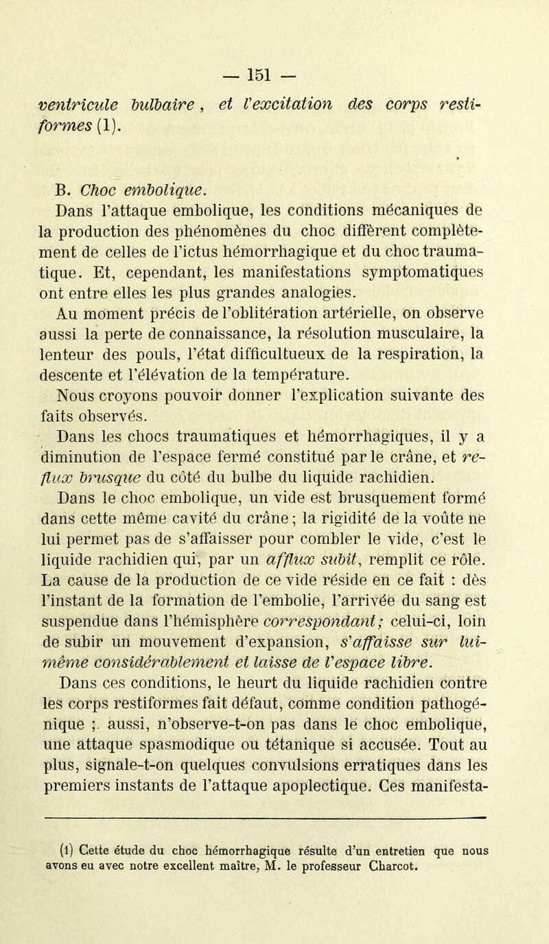 ventricule bulbaire, et l'excitation des corps resti- formes (1). B. Choc embolique. Dans l’attaque embolique, les conditions mécaniques de la production des phénomènes du choc diffèrent complète- ment de celles de l’ictus hémorrhagique et du choc trauma- tique. Et, cependant, les manifestations symptomatiques ont entre elles les plus grandes analogies. Au moment précis de l’oblitération artérielle, on observe aussi la perte de connaissance, la résolution musculaire, la lenteur des pouls, l’état difficultueux de la respiration, la descente et l’élévation de la température. Nous croyons pouvoir donner l’explication suivante des faits observés. Dans les chocs traumatiques et hémorrhagiques, il y a diminution de l’espace fermé constitué par le crâne, et re- flux brusque du côté du bulbe du liquide rachidien. Dans le choc embolique, un vide est brusquement formé dans cette même cavité du crâne ; la rigidité de la voûte ne lui permet pas de s’affaisser pour combler le vide, c’est le liquide rachidien qui, par un afflux subit, remplit ce rôle. La cause de la production de ce vide réside en ce fait : dès l’instant de la formation de l’embolie, l’arrivée du sang est suspendue dans l’hémisphère correspondant ; celui-ci, loin de subir un mouvement d’expansion, s'affaisse sur lui- même considérablement et laisse de l'espace libre. Dans ces conditions, le heurt du liquide rachidien contre les corps restiformes fait défaut, comme condition pathogé- nique aussi, n’observe-t-on pas dans le choc embolique, une attaque spasmodique ou tétanique si accusée. Tout au plus, signale-t-on quelques convulsions erratiques dans les premiers instants de l’attaque apoplectique. Ces manifesta- (l) Cette étude du choc hémorrhagique résulte d’un entretien que nous avons eu avec notre excellent maître, M. le professeur Charcot.