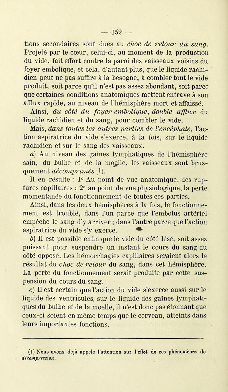 tions secondaires sont dues au choc de retour du sang. Projeté par le cœur, celui-ci, au moment de la production du vide, fait effort contre la paroi des vaisseaux voisins du foyer embolique, et cela, d’autant plus, que le liquide rachi- dien peut ne pas suffire à la besogne, à combler tout le vide produit, soit parce qu’il n’est pas assez abondant, soit parce que certaines conditions anatomiques mettent entrave à son afflux rapide, au niveau de l’hémisphère mort et affaissé. Ainsi, du côté du foyer embolique, double afflux du liquide rachidien et du sang, pour combler le vide. Mais, dans toutes les autres parties de Vencéphale, l’ac- tion aspiratrice du vide s’exerce, à la fois, sur lé liquide rachidien et sur le sang des vaisseaux. a) Au niveau des gaines lymphatiques de l’hémisphère sain, du bulbe et de la moelle, les vaisseaux sont brus- quement décomprimés (1). Il en résulte : 1° Au point de vue anatomique, des rup- tures capillaires ; 2° au point de vue physiologique, la perte momentanée du fonctionnement de toutes ces parties. Ainsi, dans les deux hémisphères à la fois, le fonctionne- ment est troublé, dans l’un parce que l’embolus artériel empêche le sang d’y arriver ; dans l’autre parce que l’action aspiratrice du vide s’y exerce. b) Il est possible enfin que le vide du côté lésé, soit assez puissant pour suspendre un instant le cours du sang du côté opposé. Les hémorrhagies capillaires seraient alors le résultat du choc de retour du sang, dans cet hémisphère. La perte du fonctionnement serait produite par cette sus- pension du cours du sang. c) Il est certain que l’action du vide s’exerce aussi sur le liquide des ventricules, sur le liquide des gaines lymphati- ques du bulbe et de la moelle, il n’est donc pas étonnant que ceux-ci soient en même temps que le cerveau, atteints dans leurs importantes fonctions. (l) Nous avons déjà appelé l’attention sur l’effet de ces phénomènes de décompression.