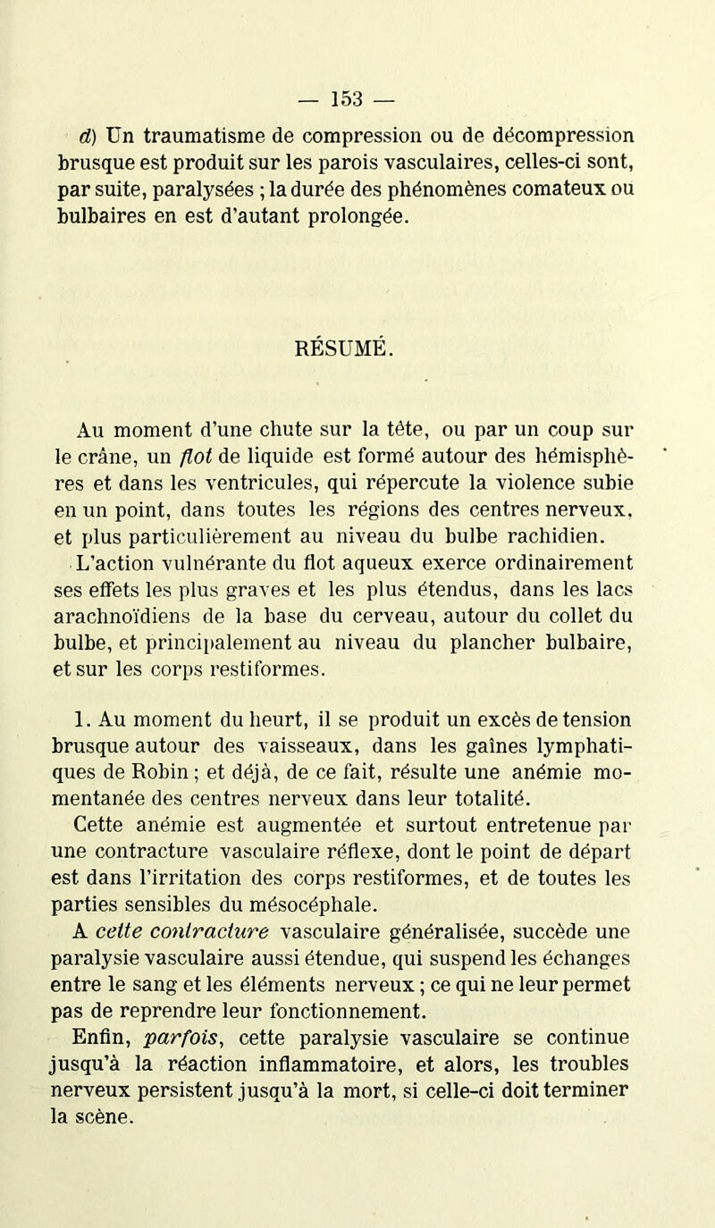 d) Un traumatisme de compression ou de décompression brusque est produit sur les parois vasculaires, celles-ci sont, par suite, paralysées ; la durée des phénomènes comateux ou bulbaires en est d’autant prolongée. RÉSUMÉ. Au moment d’une chute sur la tête, ou par un coup sur le crâne, un flot de liquide est formé autour des hémisphè- res et dans les ventricules, qui répercute la violence subie en un point, dans toutes les régions des centres nerveux, et plus particulièrement au niveau du bulbe rachidien. L’action vulnérante du flot aqueux exerce ordinairement ses effets les plus graves et les plus étendus, dans les lacs arachnoïdiens de la base du cerveau, autour du collet du bulbe, et principalement au niveau du plancher bulbaire, et sur les corps restiformes. 1. Au moment du heurt, il se produit un excès de tension brusque autour des vaisseaux, dans les gaines lymphati- ques de Robin ; et déjà, de ce fait, résulte une anémie mo- mentanée des centres nerveux dans leur totalité. Cette anémie est augmentée et surtout entretenue par une contracture vasculaire réflexe, dont le point de départ est dans l’irritation des corps restiformes, et de toutes les parties sensibles du mésocéphale. A cette contracture vasculaire généralisée, succède une paralysie vasculaire aussi étendue, qui suspend les échanges entre le sang et les éléments nerveux ; ce qui ne leur permet pas de reprendre leur fonctionnement. Enfin, parfois, cette paralysie vasculaire se continue jusqu’à la réaction inflammatoire, et alors, les troubles nerveux persistent jusqu’à la mort, si celle-ci doit terminer la scène.