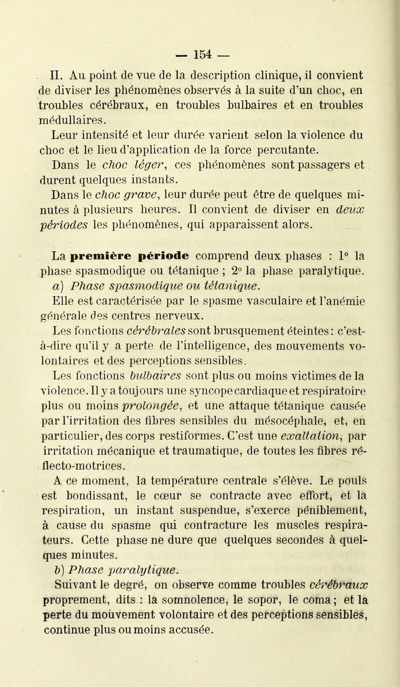 II. Au point de vue de la description clinique, il convient de diviser les phénomènes observés à la suite d’un choc, en troubles cérébraux, en troubles bulbaires et en troubles médullaires. Leur intensité et leur durée varient selon la violence du choc et le lieu d’application de la force percutante. Dans le choc léger, ces phénomènes sont passagers et durent quelques instants. Dans le choc grave, leur durée peut être de quelques mi- nutes à plusieurs heures. Il convient de diviser en deux périodes les phénomènes, qui apparaissent alors. La première période comprend deux phases : 1° la phase spasmodique ou tétanique ; 2° la phase paralytique. а) Phase spasmodique ou tétanique. Elle est caractérisée par le spasme vasculaire et l’anémie générale des centres nerveux. Les fonctions cérébrales sont brusquement éteintes : c’est- à-dire qu’il y a perte de l’intelligence, des mouvements vo- lontaires et des perceptions sensibles. Les fonctions bulbaires sont plus ou moins victimes de la violence. Il y a toujours une syncope cardiaque et respiratoire plus ou moins prolongée, et une attaque tétanique causée par l’irritation des fibres sensibles du mésocéphale, et, en particulier, des corps restiformes. C’est une exaltation, par irritation mécanique et traumatique, de toutes les fibres ré- flecto-motriees. A ce moment, la température centrale s’élève. Le pouls est bondissant, le cœur se contracte avec effort, et la respiration, un instant suspendue, s’exerce péniblement, à cause du spasme qui contracture les muscles respira- teurs. Cette phase ne dure que quelques secondes à quel- ques minutes. б) Phase paralytique. Suivant le degré, on observe comme troubles cérébraux proprement, dits : la somnolence, le sopor, le coma; et la perte du mouvement volontaire et des perceptions sensibles, continue plus ou moins accusée.