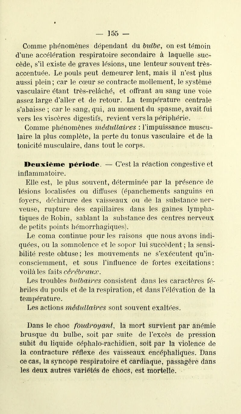 Comme phénomènes dépendant du bulbe, on est témoin d'une accélération respiratoire secondaire à laquelle suc- cède, s’il existe de graves lésions, une lenteur souvent très- accentuée. Le pouls peut demeurer lent, mais il n’est plus aussi plein; car le cœur se contracte mollement, le système vasculaire étant très-relâché, et offrant au sang une voie assez large d’aller et de retour. La température centrale s’abaisse ; car le sang, qui, au moment du spasme, avait fui vers les viscères digestifs, revient vers la périphérie. Comme phénomènes médullaires : l'impuissance muscu- laire la plus complète, la perte du tonus vasculaire et de la tonicité musculaire, dans tout le corps. Deuxième période. — C’est la réaction congestive et inflammatoire. Elle est, le plus souvent, déterminée par la présence de lésions localisées ou diffuses (épanchements sanguins en foyers, déchirure des vaisseaux ou de la substance ner- veuse, rupture des capillaires dans les gaines lympha- tiques de Robin, sablant la substance des centres nerveux de petits points hémorrhagiques). Le coma continue pour les raisons que nous avons indi- quées, ou la somnolence et le sopor lui succèdent ; la sensi- bilité reste obtuse; les mouvements ne s’exécutent qu’in- consciemment, et sous l’influence de fortes excitations: voilàles faits cérébraux. Les troubles bulbaires consistent dans les caractères fé- briles du pouls et de la respiration, et dans l’élévation de la température. Les actions médullaires sont souvent exaltées. Dans le choc foudroyant, la mort survient par anémie brusque du bulbe, soit par suite de l’excès de pression subit du liquide céphalo-rachidien, soit par la violence de la contracture réflexe des vaisseaux encéphaliques. Dans ce cas, la syncope respiratoire et cardiaque, passagère dans les deux autres variétés de chocs, est mortelle.