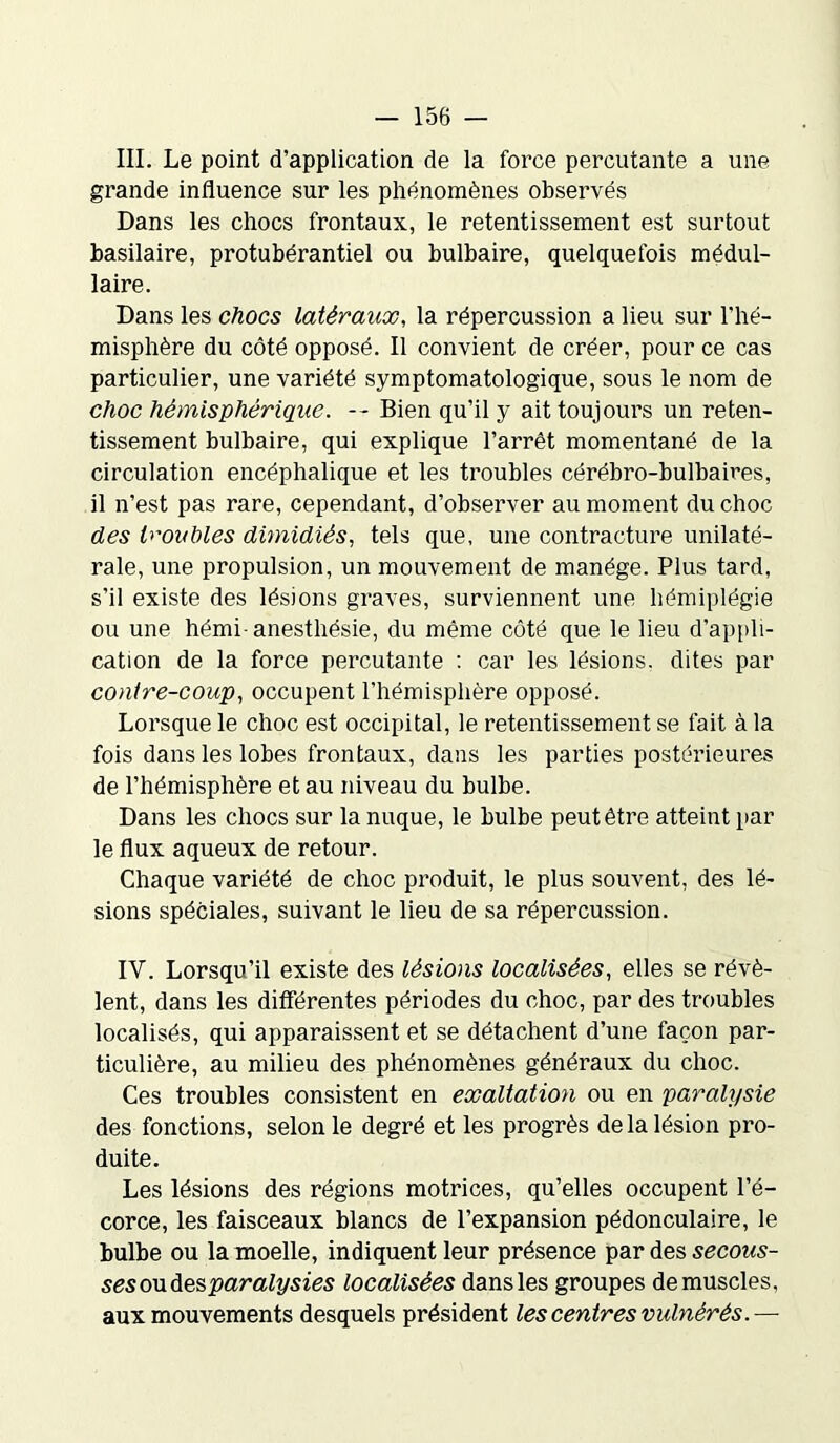 III. Le point d’application de la force percutante a une grande influence sur les phénomènes observés Dans les chocs frontaux, le retentissement est surtout basilaire, protubérantiel ou bulbaire, quelquefois médul- laire. Dans les chocs latéraux, la répercussion a lieu sur l’hé- misphère du côté opposé. Il convient de créer, pour ce cas particulier, une variété symptomatologique, sous le nom de choc hémisphérique. -- Bien qu’il y ait toujours un reten- tissement bulbaire, qui explique l’arrêt momentané de la circulation encéphalique et les troubles cérébro-bulbaires, il n’est pas rare, cependant, d’observer au moment du choc des troubles dimidiés, tels que, une contracture unilaté- rale, une propulsion, un mouvement de manège. Plus tard, s’il existe des lésions graves, surviennent une hémiplégie ou une hémi-anesthésie, du même côté que le lieu d’appli- cation de la force percutante : car les lésions, dites par contre-coup, occupent l’hémisphère opposé. Lorsque le choc est occipital, le retentissement se fait à la fois dans les lobes frontaux, dans les parties postérieures de l’hémisphère et au niveau du bulbe. Dans les chocs sur la nuque, le bulbe peut être atteint par le flux aqueux de retour. Chaque variété de choc produit, le plus souvent, des lé- sions spéciales, suivant le lieu de sa répercussion. IV. Lorsqu’il existe des lésions localisées, elles se révè- lent, dans les différentes périodes du choc, par des troubles localisés, qui apparaissent et se détachent d’une façon par- ticulière, au milieu des phénomènes généraux du choc. Ces troubles consistent en exaltation ou en paralysie des fonctions, selon le degré et les progrès de la lésion pro- duite. Les lésions des régions motrices, qu’elles occupent l’é- corce, les faisceaux blancs de l’expansion pédonculaire, le bulbe ou la moelle, indiquent leur présence par des secous- ses ou des paralysies localisées dans les groupes démuselés, aux mouvements desquels président lescentresvulnêrès.—