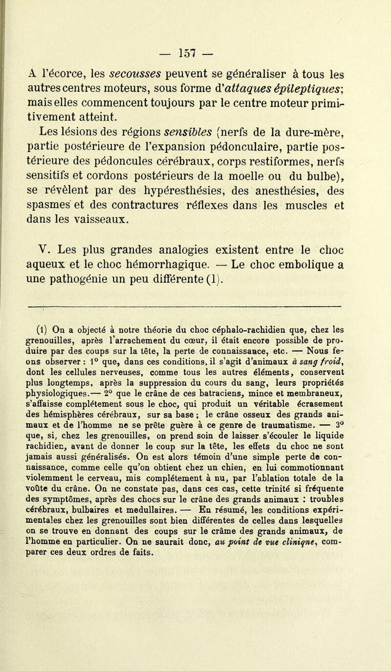 A l’écorce, les secousses peuvent se généraliser à tous les autres centres moteurs, sous forme à.'attaques épileptiques; mais elles commencent toujours par le centre moteur primi- tivement atteint. Les lésions des régions sensibles (nerfs de la dure-mère, partie postérieure de l’expansion pédonculaire, partie pos- térieure des pédoncules cérébraux, corps restiformes, nerfs sensitifs et cordons postérieurs de la moelle ou du bulbe), se révèlent par des hypéresthésies, des anesthésies, des spasmes et des contractures réflexes dans les muscles et dans les vaisseaux. Y. Les plus grandes analogies existent entre le choc aqueux et le choc hémorrhagique. — Le choc embolique a une pathogénie un peu différente (1). (l) On a objecté à notre théorie du choc céphalo-rachidien que, chez les grenouilles, après l’arrachement du cœur, il était encore possible de pro- duire par des coups sur la tête, la perte de connaissance, etc. — Nous fe- ons observer : 1° que, dans ces conditions, il s’agit d’animaux à sang froid, dont les cellules nerveuses, comme tous les autres éléments, conservent plus longtemps, après la suppression du cours du sang, leurs propriétés physiologiques.— 2° que le crâne de ces batraciens, mince et membraneux, s’affaisse complètement sous le choc, qui produit un véritable écrasement des hémisphères cérébraux, sur sa base ; le crâne osseux des grands ani- maux et de l’homme ne se prête guère à ce genre de traumatisme. — 3° que, si, chez les grenouilles, on prend soin de laisser s’écouler le liquide rachidien, avant de donner le coup sur la tête, les effets du choc ne sont jamais aussi généralisés. On est alors témoin d’une simple perte de con- naissance, comme celle qu’on obtient chez un chien, en lui commotionnant violemment le cerveau, mis complètement à nu, par l’ablation totale de la voûte du crâne. On ne constate pas, dans ces cas, cette trinité si fréquente des symptômes, après des chocs sur le crâne des grands animaux : troubles cérébraux, bulbaires et médullaires. — En résumé, les conditions expéri- mentales chez les grenouilles sont bien différentes de celles dans lesquelles on se trouve en donnant des coups sur le crâme des grands animaux, de l’homme en particulier. On ne saurait donc, au point de vue clinique, com- parer ces deux ordres de faits.