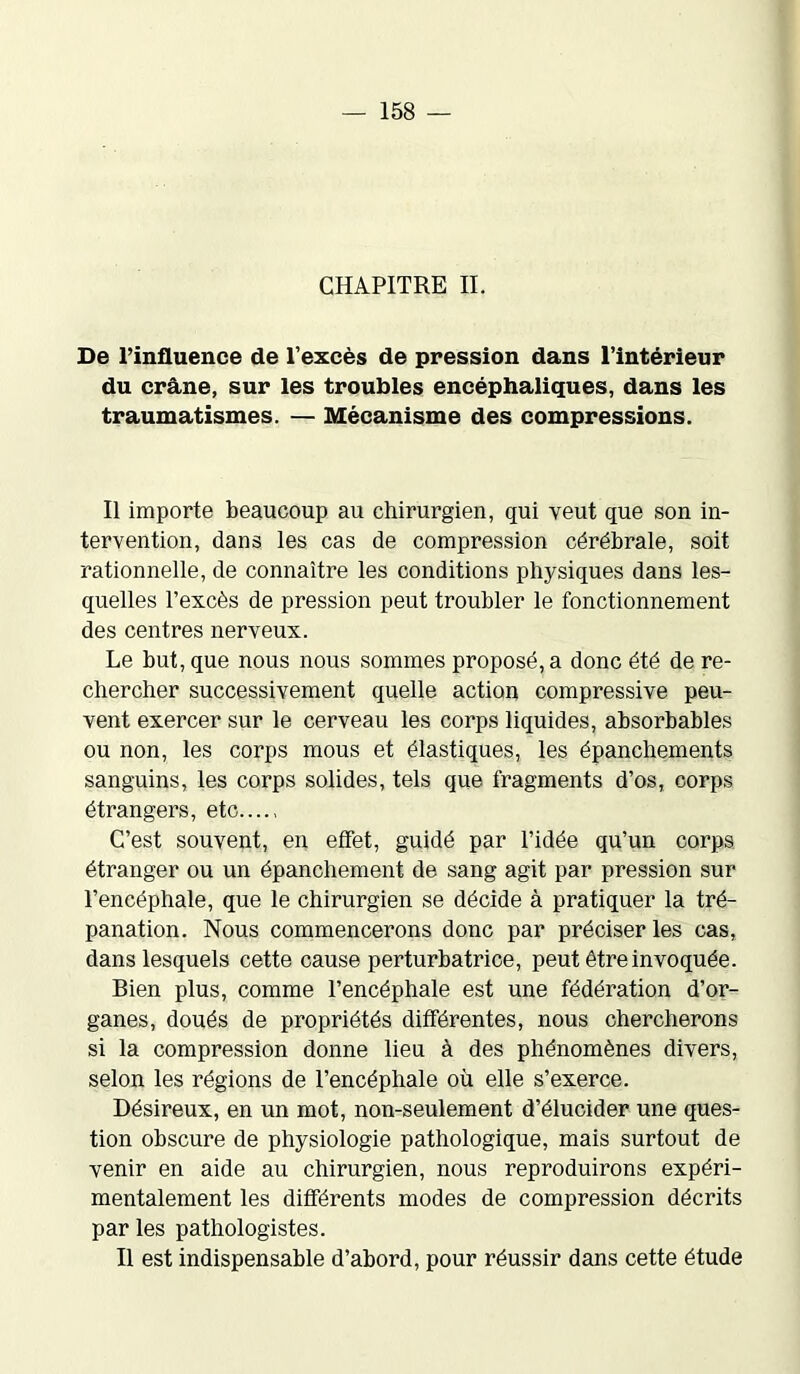 CHAPITRE IL De l’influence de l’excès de pression dans l’intérieur du crâne, sur les troubles encéphaliques, dans les traumatismes. — Mécanisme des compressions. Il importe beaucoup au chirurgien, qui veut que son in- tervention, dans les cas de compression cérébrale, soit rationnelle, de connaître les conditions physiques dans les- quelles l’excès de pression peut troubler le fonctionnement des centres nerveux. Le but, que nous nous sommes proposé, a donc été de re- chercher successivement quelle action compressive peu- vent exercer sur le cerveau les corps liquides, absorbables ou non, les corps mous et élastiques, les épanchements sanguins, les corps solides, tels que fragments d’os, corps étrangers, etc C’est souvent, en effet, guidé par l’idée qu’un corps étranger ou un épanchement de sang agit par pression sur l’encéphale, que le chirurgien se décide à pratiquer la tré- panation. Nous commencerons donc par préciser les cas, dans lesquels cette cause perturbatrice, peut être invoquée. Bien plus, comme l’encéphale est une fédération d’or- ganes, doués de propriétés différentes, nous chercherons si la compression donne lieu à des phénomènes divers, selon les régions de l’encéphale où elle s’exerce. Désireux, en un mot, non-seulement d’élucider une ques- tion obscure de physiologie pathologique, mais surtout de venir en aide au chirurgien, nous reproduirons expéri- mentalement les différents modes de compression décrits par les pathologistes. Il est indispensable d’abord, pour réussir dans cette étude