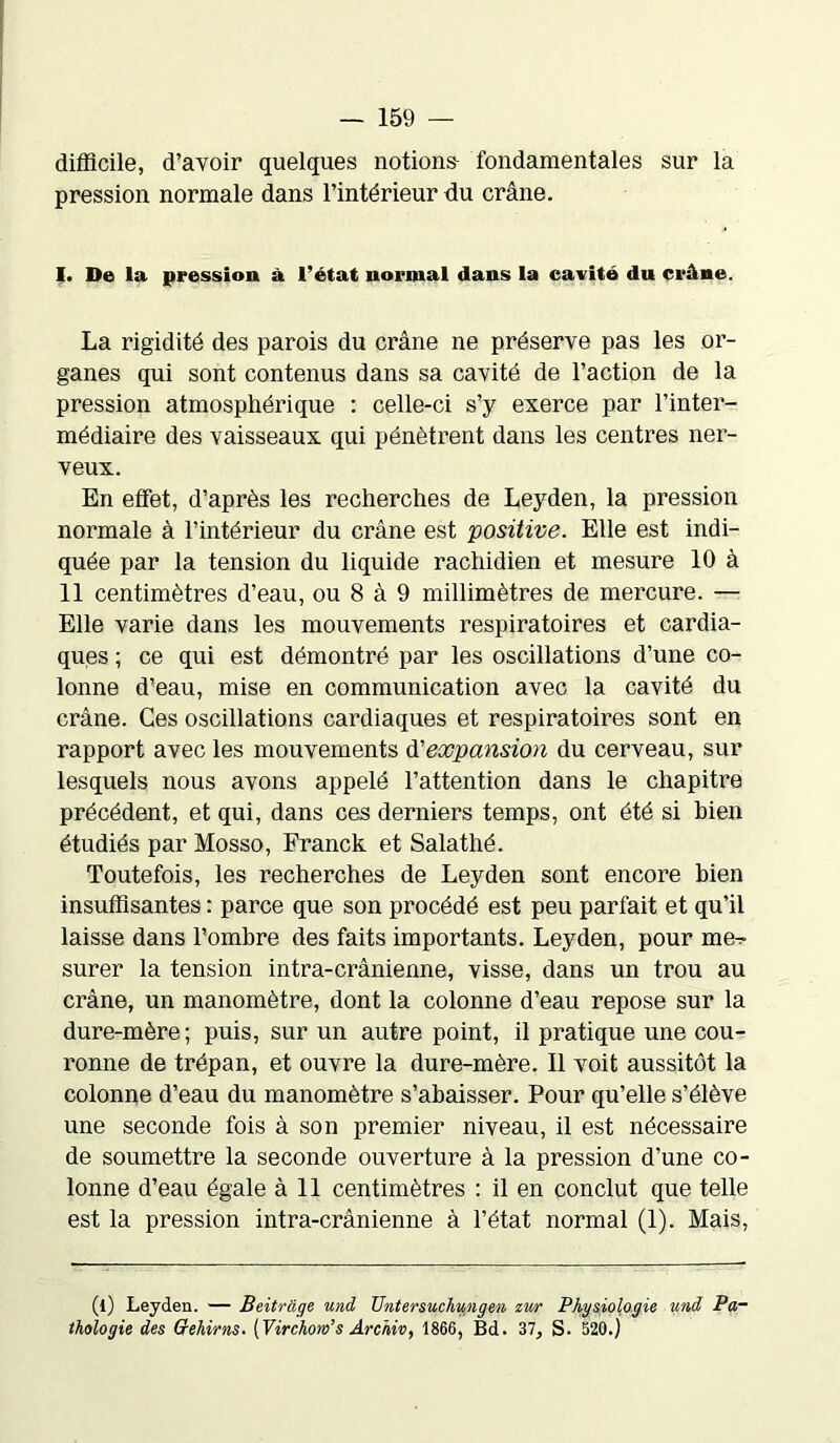 difficile, d’avoir quelques notions- fondamentales sur la pression normale dans l’intérieur du crâne. I. De la pression à l’état normal dans la cavité du crâne. La rigidité des parois du crâne ne préserve pas les or- ganes qui sont contenus dans sa cavité de l’action de la pression atmosphérique : celle-ci s’y exerce par l’inter- médiaire des vaisseaux qui pénètrent dans les centres ner- veux. En effet, d’après les recherches de Leyden, la pression normale à l’intérieur du crâne est positive. Elle est indi- quée par la tension du liquide rachidien et mesure 10 à 11 centimètres d’eau, ou 8 à 9 millimètres de mercure. — Elle varie dans les mouvements respiratoires et cardia- ques ; ce qui est démontré par les oscillations d’une co- lonne d’eau, mise en communication avec la cavité du crâne. Ces oscillations cardiaques et respiratoires sont en rapport avec les mouvements d'expansion du cerveau, sur lesquels nous avons appelé l’attention dans le chapitre précédent, et qui, dans ces derniers temps, ont été si bien étudiés par Mosso, Franck et Salathé. Toutefois, les recherches de Leyden sont encore bien insuffisantes : parce que son procédé est peu parfait et qu’il laisse dans l’ombre des faits importants. Leyden, pour me^ surer la tension intra-crânienne, visse, dans un trou au crâne, un manomètre, dont la colonne d’eau repose sur la dure-mère; puis, sur un autre point, il pratique une cou- ronne de trépan, et ouvre la dure-mère. Il voit aussitôt la colonne d’eau du manomètre s’abaisser. Pour qu’elle s’élève une seconde fois à son premier niveau, il est nécessaire de soumettre la seconde ouverture à la pression d’une co- lonne d’eau égale à 11 centimètres : il en conclut que telle est la pression intra-crânienne à l’état normal (1). Mais, (l) Leyden. — Beitràge und TJntersuchungen zur Physiologie und Pa- thologie des Qehims. [Virchow’s Archiv, 1866, Bd. 37, S. 520.)