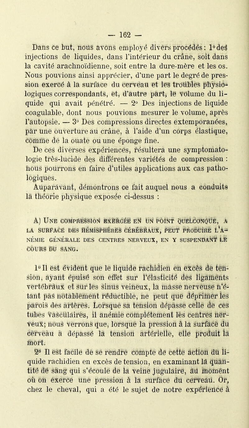 Dans ce but, nous avons employé divers procédés : l°deâ injections de liquides, dans l’intérieur du crâne, soit dans la cavité arachnoïdienne, soit entre la dure-mère et les os. Nous pouvions ainsi apprécier, d’une part le degré de pres- sion exercé à la surface du cerveau et les troubles physio- logiques correspondants, et, d’autre part; le Volume du li- quide qui avait pénétré. — 2° Des injections de liquide coagulable, dont nous pouvions mesurer le volume, après l’autopsie. — 3° Des compressions directes extemporanées, par une ouverture au crâne, à l’aide d’un corps élastique, comme dé la ouate ou une éponge fine. De ces diverses expériences, résultera une symptomato- logie très-lucide des différentes variétés de compression : nous pourrons en faire d’utiles applications aux cas patho- logiques. Auparavant, démontrons ce fait auquel nous a conduits là théorie physique exposée ci-dessus : A) Une compression exercée en un point quelconque, a la sürEAcé des hémisphères cérébraux, peut produire l’a- némie générale des centres nerveux, en y suspendanï le cours du sang. 1°U est évident que le liquide rachidien en excès de ten- sion, ayant épuisé son effet sur l’élasticité des ligaments vertébràux et Sur les sinus veineux, ia masse nerveuse n’é- tant pâs notablement réductible, ne peut que déprimer les parois des artères. Lorsque sa tension dépasse celle de ceS tubes vascülâires, il anémie complètement lès centres ner- veux; nous verrons que, lorsque la pression à la surface du cerveau à dépassé là tension artérielle, elle produit la mort. 2° II est facile de se rendre compte de cette action dû li- quide rachidien en excès de tension, en examinant là quan- tité dé sàng qui s’écoule de la veine jugulaire, âü moment où on éxerce une pression à la surface du cerveaii. Or, chez le cheval, qui a été le sujet de notre expérience à