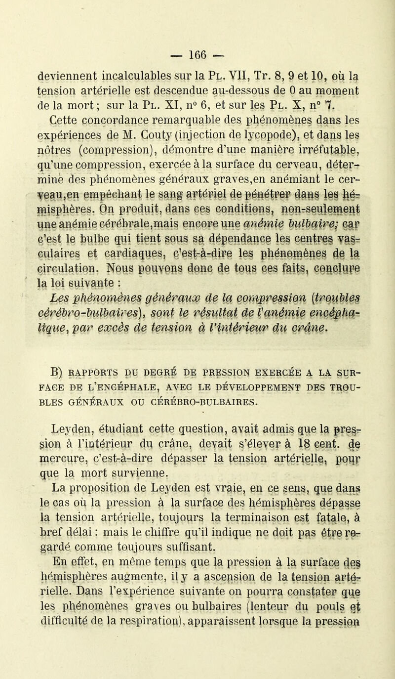 deviennent incalculables sur la Pl. VII, Tr. 8, 9 et 10, où la tension artérielle est descendue au-dessous de 0 au moment de la mort ; sur la Pl. XI, n° 6, et sur les Pl. X, n° *7. Cette concordance remarquable des phénomènes dans les expériences de M. Couty (injection de lycopode), et dans les nôtres (compression), démontre d’une manière irréfutable, qu’une compression, exercée à la surface du cerveau, déter- mine des phénomènes généraux graves,en anémiant le cer- veau,en empêchant le sang artériel de pénétrer dans les hér misphères. On produit, dans ces conditions, non-seulement une anémie cérébrale,mais encore une anémie bulbaire; car c’est le bulbe qui tient sous sa dépendance les centres vas- culaires et cardiaques, c’est-à-dire les phénomènes de la circulation. Nous pouvons donc de tous ces faits, conclure la loi suivante : Les phénomènes généraux de la compression (troubles cérébro-bulbaires), sont le résultat de l'anémie encépha- lique, par excès de tension à l’intérieur du crâne. B) RAPPORTS pu DEGRÉ DE PRESSION EXERCÉE A LA SUR- FACE DE L’ENCÉPHALE, AVEC LE DÉVELOPPEMENT DES TROU- BLES GÉNÉRAUX OU CÉRÉBRO-BULBAIRES. Leyden, étudiant cette question, avait admis que la pres- sion à l’intérieur du crâne, devait s’élever à 18 cent, de mercure, c’est-à-dire dépasser la tension artérielle, pour que la mort survienne. La proposition de Leyden est vraie, en ce sens, que dans le cas où la pression à la surface des hémisphères dépasse la tension artérielle, toujours la terminaison est fatale, à bref délai : mais le chiffre qu’il indique ne doit pas être re- gardé comme toujours suffisant. En effet, en même temps que la pression à la surface des hémisphères augmente, il y a ascension de la tension arté- rielle. Dans l’expérience suivante on pourra constater qqe les phénomènes graves ou bulbaires (lenteur du pouls et difficulté de la respiration), apparaissent lorsque la pression