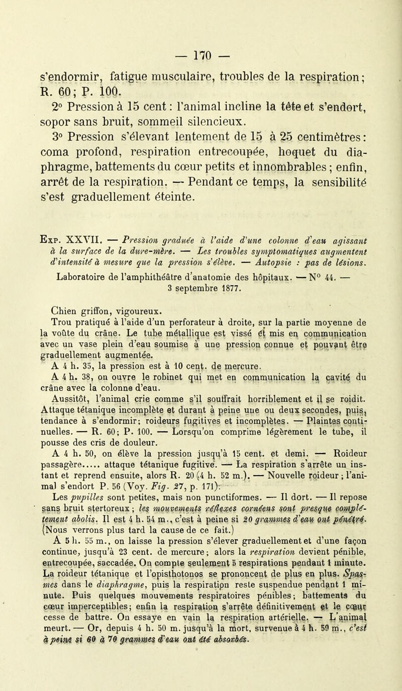 s’endormir, fatigue musculaire, troubles de la respiration ; R. 60; P. iOO. 2° Pression à 15 cent : l’animal incline la tête et s’endort, sopor sans bruit, sommeil silencieux. 3° Pression s’élevant lentement de 15 à 25 centimètres : coma profond, respiration entrecoupée, hoquet du dia- phragme, battements du cœur petits et innombrables ; enfin, arrêt de la respiration. — Pendant ce temps, la sensibilité s’est graduellement éteinte. Exp. XXYII. — Pression graduée à l’aide d'une colonne d'eau agissant à la surface de la dure-mère. — Les troubles symptomatiques augmentent d'intensité à mesure que la pression s'élève. — Autopsie : pas de lésions. Laboratoire de l’amphithéâtre d’anatomie des hôpitaux. —N° 44. — 3 septembre 1877. Chien griffon, vigoureux. Trou pratiqué à l’aide d’un perforateur à droite, sur la partie moyenne de la voûte du crâne. Le tube métallique est vissé ét mis eu communication avec un vase plein d’eau soumise à une pression connue ef pouvant être graduellement augmentée. A 4 h. 35, la pression est à 10 cent, de mercure. A 4 h. 38, on ouvre le robinet qui met en copimunication la cavité du crâne avec la colonne d’eau. Aussitôt, l’animal crie comme s’il souffrait horriblement et il se roidit. Attaque tétanique incomplète et durant à peine une ou deux secondes, puis, tendance à s’endormir; roideurs fugitives et incomplètes. —Plaintes conti- nuelles. — R. 60; P. 100. — Lorsqu’on comprime légèrement le tube, il pousse des cris de douleur. A 4 h. 50, on élève la pression jusqu’à 15 cent, et demi. — Roideur passagère attaque tétanique fugitive. — La respiration s’arrête un ins- tant et reprend ensuite, alors R. 20 (4 h. 52 m.). — Nouvelle roideur ; l’ani- mal s’endort P. 56 (Voy. Fig. 27, p. 17l)-. Les pupilles sont petites, mais non punctiformes. — Il dort. — Il repose sans bruit stertoreux ; les mouvements réflexes cornéens sont presque complè- tement abolis. Il est 4 h. 54 m., c’est à peine si 20grammes d'eau ont pénétré. (Nous verrons plus tard la cause de ce fait.) A 5 li. 55 m., on laisse la pression s’élever graduellement et d’une façon continue, jusqu’à 23 cent, de mercure; alors la respiration devient pénible, entrecoupée, saccadée. On compte seulement 5 respirations pendant 1 minute. La roideur tétanique et l’opisthotonos se prononcent de plus en plus. Spas- mes dans le diaphragme, puis la respiratipn reste suspendue pendant 1 mi- nute. Puis quelques mouvements respiratoires pénibles; battements du cœur imperceptibles; enfin la respiration s’arrête définitivement et le çagnr cesse de battre. On essaye en vain la respiration artérielle. — L’animal meurt. — Or, depuis 4 h. 50 m. jusqu’à la mort, survenue à 4 h. 59 m., c’est à peine si 60 à 70 grammes d'eau ont été absorbés.