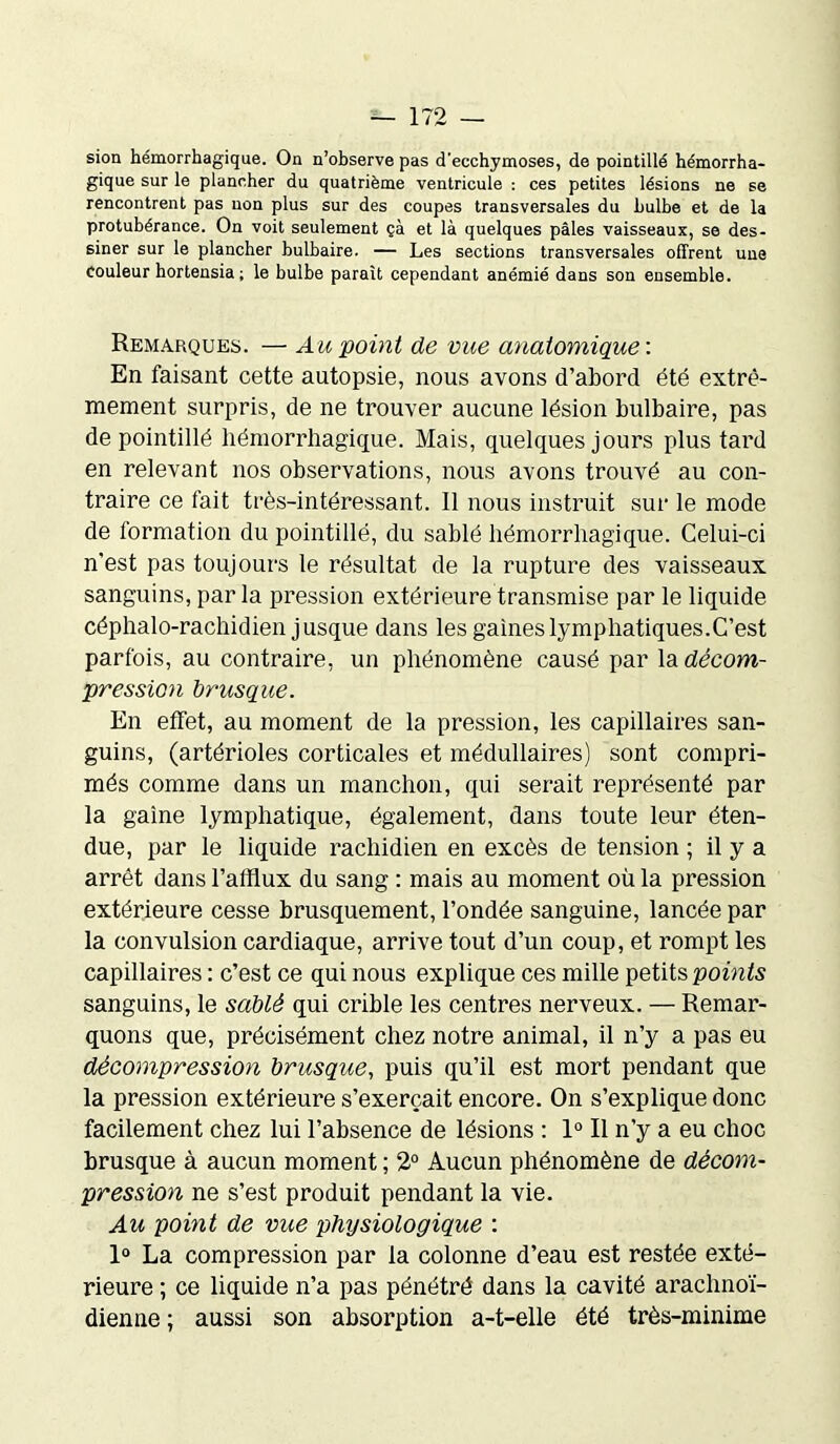 sion hémorrhagique. On n’observe pas d’ecchymoses, de pointillé hémorrha- gique sur le plancher du quatrième ventricule : ces petites lésions ne se rencontrent pas non plus sur des coupes transversales du bulbe et de la protubérance. On voit seulement çà et là quelques pâles vaisseaux, se des- siner sur le plancher bulbaire. — Les sections transversales offrent une couleur hortensia; le bulbe paraît cependant anémié dans son ensemble. Remarques. — Au point de vue anatomique : En faisant cette autopsie, nous avons d’abord été extrê- mement surpris, de ne trouver aucune lésion bulbaire, pas de pointillé hémorrhagique. Mais, quelques jours plus tard en relevant nos observations, nous avons trouvé au con- traire ce fait très-intéressant. Il nous instruit sur le mode de formation du pointillé, du sablé hémorrhagique. Celui-ci n'est pas toujours le résultat de la rupture des vaisseaux sanguins, parla pression extérieure transmise par le liquide céphalo-rachidien jusque dans les gaines lymphatiques.C’est parfois, au contraire, un phénomène causé par la décom- pression brusque. En effet, au moment de la pression, les capillaires san- guins, (artérioles corticales et médullaires) sont compri- més comme dans un manchon, qui serait représenté par la gaine lymphatique, également, dans toute leur éten- due, par le liquide rachidien en excès de tension ; il y a arrêt dans l’afflux du sang : mais au moment où la pression extérieure cesse brusquement, l’ondée sanguine, lancée par la convulsion cardiaque, arrive tout d’un coup, et rompt les capillaires : c’est ce qui nous explique ces mille petits points sanguins, le sablé qui crible les centres nerveux. — Remar- quons que, précisément chez notre animal, il n’y a pas eu décompression brusque, puis qu’il est mort pendant que la pression extérieure s’exercait encore. On s’explique donc facilement chez lui l’absence de lésions : 1° Il n’y a eu choc brusque à aucun moment ; 2° Aucun phénomène de décom- pression ne s’est produit pendant la vie. Au point de vue physiologique : 1° La compression par la colonne d’eau est restée exté- rieure ; ce liquide n’a pas pénétré dans la cavité arachnoï- dienne ; aussi son absorption a-t-elle été très-minime